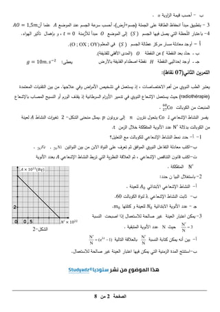 ‫الصفحة‬
7
‫من‬
8
‫ب‬
-
‫اوية‬
‫ز‬‫ال‬ ‫قيمة‬ ‫أحسب‬
𝛼
.
3
-
‫عة‬
‫سر‬ ‫أحسب‬ ،)‫أرض‬+‫(جسم‬ ‫الجممة‬ ‫عمى‬ ‫الطاقة‬ ‫انحفاظ‬ ‫مبدأ‬ ‫بتطبيق‬
‫الجسم‬
‫عند‬
‫الموضع‬
‫أن‬ ‫عمما‬
1
4
-
‫الجسم‬ ‫فييا‬ ‫يصل‬ ‫التي‬ ‫حظة‬ّ
‫م‬‫ال‬ ‫باعتبار‬
( )
‫الموضع‬ ‫إلى‬
‫لألزمنة‬ ‫مبدأ‬
،
‫بإىمال‬ ‫و‬
‫تأثير‬
‫اء‬‫و‬‫الي‬
.
‫أ‬
-
ٌ‫اىجس‬ ‫ػطاىح‬ ‫ٍسمص‬ ‫ٍساز‬ ‫ٍؼادىح‬ ‫أٗجد‬
( )
ٌ‫اىَؼي‬ ٜ‫ف‬
(O ; OX ; OY)
.
‫ب‬
-
‫اىْقطح‬ ‫تؼد‬ ‫ّد‬‫د‬‫د‬
f
‫اىْقطح‬ ِ‫ػ‬
.)‫فح‬ٝ‫ىيقر‬ ٜ‫األفق‬ ٙ‫(اىَد‬
‫جـ‬
-
‫اىْقط‬ ٜٞ‫إدداث‬ ‫أٗجد‬
‫ح‬
‫تاألزض‬ ‫فح‬ٝ‫اىقر‬ ً‫اصطدا‬ ‫ّقطح‬
:‫يعطى‬
1 . −
‫ا‬ ‫التمرين‬
‫لثاني‬
(
17
)‫نقاط‬
:
‫االختصاصات‬ ‫أىم‬ ‫من‬ ‫النووي‬ ‫الطب‬ ‫يعتبر‬
،
‫المعتمدة‬ ‫التقنيات‬ ‫بين‬ ‫من‬ .‫عالجيا‬ ‫وفي‬ ‫اض‬
‫ر‬‫األم‬ ‫تشخيص‬ ‫في‬ ‫يستعمل‬ ‫إذ‬
radiothérapie)
)
‫باإلشعاع‬ ‫المصاب‬ ‫النسيج‬ ‫أو‬ ‫الورم‬ ‫يقذف‬ ‫إذ‬ ‫السرطانية‬ ‫ام‬
‫ر‬‫األو‬ ‫تدمير‬ ‫في‬ ‫النووي‬ ‫اإلشعاع‬ ‫يستعمل‬ ‫حيث‬
‫الكوبالت‬ ‫من‬ ‫المنبعث‬
0
.
‫ـ‬‫ل‬ ‫اإلشعاعي‬ ‫النشاط‬ ‫يفسر‬
‫ن‬‫نترو‬ ‫بتحول‬
‫بر‬ ‫إلى‬
‫ن‬‫وتو‬
‫الشكل‬ ‫منحنى‬ ‫يمثل‬.
-
‫ات‬
‫ر‬‫تغي‬
‫ال‬
‫نشاط‬
‫ل‬
‫عينة‬
‫بداللة‬ ‫الكوبالت‬ ‫من‬
‫الزمن‬ ‫خالل‬ ‫المتفككة‬ ‫األنوية‬ ‫عدد‬
.
1
-
‫أ‬
-
‫التعميل؟‬ ‫مع‬ ‫لمكوبالت‬ ‫اإلشعاعي‬ ‫النشاط‬ ‫نمط‬ ‫حدد‬
‫ب‬
-
‫التفاعل‬ ‫معادلة‬ ‫اكتب‬
‫ثم‬ ‫افق‬‫و‬‫الم‬ ‫النووي‬
‫اة‬‫و‬‫الن‬ ‫عمى‬ ‫تعرف‬
‫االبن‬
‫اتين‬‫و‬‫الن‬ ‫بين‬ ‫من‬
28Ni
,
26Fe
.
‫ت‬
-
‫اإلشعاعي‬ ‫التناقص‬ ‫ن‬‫قانو‬ ‫اكتب‬
‫ثم‬ ،
‫ية‬‫ر‬‫النظ‬ ‫العالقة‬
‫بط‬‫ر‬‫ت‬ ‫التي‬
‫اإلشعاعي‬ ‫النشاط‬
‫ب‬
‫األنوية‬ ‫عدد‬
. ‫المتفككة‬
2
-
:‫حدد‬ ‫ن‬ ‫البيا‬ ‫باستغالل‬
‫أ‬
-
‫االبتدائي‬ ‫اإلشعاعي‬ ‫النشاط‬
‫لمعينة‬
.
‫ب‬
-
‫اإلشعاعي‬ ‫النشاط‬ ‫ثابت‬
λ
‫الكوبالت‬ ‫اة‬‫و‬‫لن‬
66
.
‫ـ‬‫ج‬
-
‫االبتدائية‬ ‫األنوية‬ ‫عدد‬
‫كتمتيا‬ ‫و‬ ‫لمعينة‬
.
3
-
‫النسبة‬ ‫اصبحت‬ ‫إذا‬ ‫لالستعمال‬ ‫صالحة‬ ‫غير‬ ‫العينة‬ ‫اعتبار‬ ‫يمكن‬
N
3
N


‫حيث‬
N
. ‫المتبقية‬ ‫األنوية‬ ‫عدد‬
‫أ‬
-
‫النسبة‬ ‫كتابة‬ ‫يمكن‬ ‫أنو‬ ‫بين‬
N
N

‫التالية‬ ‫بالعالقة‬
t
N
(e 1)
N


 
‫ب‬
-
‫التي‬ ‫الزمنية‬ ‫المدة‬ ‫استنتج‬
‫اعتبار‬ ‫فييا‬ ‫يمكن‬
‫غير‬ ‫العينة‬
.‫لالستعمال‬ ‫صالحة‬
‫الشكل‬
-
2
0 0,5
2
𝐴 × 1 13
(𝐵𝑞)
𝑁 × 1
 