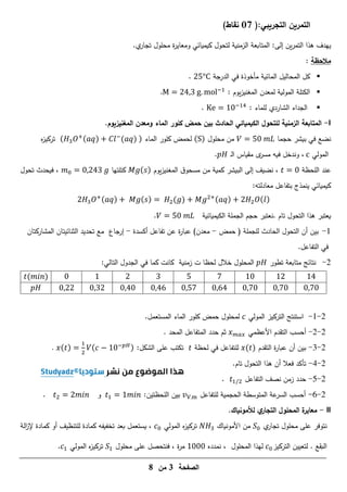 ‫الصفحة‬
3
‫من‬
8
(:‫التجريبي‬ ‫التمرين‬
17
)‫نقاط‬
:‫إلى‬ ‫ين‬‫ر‬‫التم‬ ‫ىذا‬ ‫ييدف‬
‫و‬ ‫كيميائي‬ ‫لتحول‬ ‫الزمنية‬ ‫المتابعة‬
.‫ي‬
‫تجار‬ ‫محمول‬ ‫ة‬
‫ر‬‫معاي‬
‫مالحظة‬
:

‫الدرجة‬ ‫في‬ ‫مأخوذة‬ ‫المائية‬ ‫المحاليل‬ ‫كل‬
.

: ‫يوم‬‫ز‬‫المغني‬ ‫لمعدن‬ ‫المولية‬ ‫الكتمة‬
. −1
.

: ‫لمماء‬ ‫الشاردي‬ ‫الجداء‬
1 −1
.
I
-
.‫المغنيزيوم‬ ‫ومعدن‬ ‫الماء‬ ‫كمور‬ ‫حمض‬ ‫بين‬ ‫الحادث‬ ‫الكيميائي‬ ‫لمتحول‬ ‫الزمنية‬ ‫المتابعة‬
‫حجما‬ ‫بيشر‬ ‫في‬ ‫نضع‬
‫محمول‬ ‫من‬
( )
‫الماء‬ ‫كمور‬ ‫لحمض‬
( 3 ( ) −
( ) )
‫ه‬
‫ز‬‫تركي‬
‫المولي‬
‫ـ‬‫ل‬‫ا‬ ‫مقياس‬ ‫ى‬
‫مسر‬ ‫فيو‬ ‫وندخل‬ ،
.
‫عند‬
‫المحظة‬
‫يوم‬‫ز‬‫المغني‬ ‫ق‬‫مسحو‬ ‫من‬ ‫كمية‬ ‫البيشر‬ ‫إلى‬ ‫نضيف‬ ،
( )
‫كتمتيا‬
‫تحول‬ ‫فيحدث‬ ،
‫ينمذج‬ ‫كيميائي‬
‫بتفاعل‬
‫معادل‬
‫تو‬
:
3 ( ) ( ) ( ) ( ) ( )
‫تام‬ ‫التحول‬ ‫ىذا‬ ‫يعتبر‬
‫الكيميائية‬ ‫الجممة‬ ‫حجم‬ ‫نعتبر‬.
.
1
-
‫حمض‬ ( ‫لمجممة‬ ‫الحادث‬ ‫التحول‬ ‫أن‬ ‫بين‬
-
‫ة‬
‫ر‬‫عبا‬ )‫معدن‬
‫عن‬
‫أكسدة‬ ‫تفاعل‬
-
‫إرجاع‬
‫المشاركتان‬ ‫الثنائيتان‬ ‫تحديد‬ ‫مع‬
.‫التفاعل‬ ‫في‬
2
-
‫تطور‬ ‫متابعة‬ ‫نتائج‬
‫المحمول‬
‫زمنية‬ ‫ت‬ ‫لحظا‬ ‫خالل‬
‫ك‬
‫ا‬
‫كما‬ ‫نت‬
:‫التالي‬ ‫الجدول‬ ‫في‬
1
1
1
1
( )
2
-
1
-
‫المولي‬ ‫التركيز‬ ‫استنتج‬
.‫المستعمل‬ ‫الماء‬ ‫كمور‬ ‫حمض‬ ‫لمحمول‬
2
-
2
-
‫األعظمي‬ ‫التقدم‬ ‫أحسب‬
‫حدد‬ ‫ثم‬
. ‫المحد‬ ‫المتفاعل‬
2
-
3
-
‫التقدم‬ ‫ة‬
‫ر‬‫عبا‬ ‫أن‬ ‫بين‬
( )
‫في‬ ‫لمتفاعل‬
‫لحظة‬
:‫الشكل‬ ‫عمى‬ ‫تكتب‬
( )
1
( − 1 − )
.
2
-
4
-
.‫تام‬ ‫التحول‬ ‫ىذا‬ ‫أن‬ ‫فعال‬ ‫تأكد‬
2
-
5
-
‫التفاعل‬ ‫نصف‬ ‫زمن‬ ‫حدد‬
1
.
2
-
6
-
‫أح‬
‫لمتفاعل‬ ‫الحجمية‬ ‫المتوسطة‬ ‫عة‬
‫السر‬ ‫سب‬
.
:‫المحظتين‬ ‫بين‬
1 1
‫و‬
.
II
-
‫لألمونياك‬ ‫ي‬
‫التجار‬ ‫المحمول‬ ‫ة‬
‫معاير‬
.
‫ي‬
‫تجار‬ ‫محمول‬ ‫عمى‬ ‫نتوفر‬
‫األمونياك‬ ‫من‬
3
‫المولي‬ ‫ه‬
‫ز‬‫تركي‬
‫الة‬
‫ز‬‫إل‬ ‫كمادة‬ ‫أو‬ ‫لمتنظيف‬ ‫كمادة‬ ‫تخفيفو‬ ‫بعد‬ ‫يستعمل‬ ،
‫لتعيين‬ . ‫البقع‬
‫ال‬
‫تركيز‬
‫ل‬
‫نمدده‬ ، ‫المحمول‬ ‫يذا‬
1
‫فن‬ ، ‫ة‬
‫ر‬‫م‬
‫ت‬
‫محمول‬ ‫عمى‬ ‫حصل‬
1
‫المولي‬ ‫ه‬
‫ز‬‫تركي‬
1
.
 