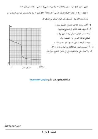 ‫الصفحة‬
4
‫من‬
8
2
1
𝑉
𝑎(𝑚𝐿)
‫الشكل‬
-
3
‫ة‬
‫ر‬‫معاي‬ ‫ي‬
‫نجر‬
‫لحجم‬ ‫ية‬‫ر‬‫مت‬
1
‫المحمول‬ ‫من‬
1
‫بمحمول‬
‫الماء‬ ‫كمور‬ ‫لحمض‬
( 3 ( ) −
( ) )
‫المولي‬ ‫ه‬
‫ز‬‫تركي‬
. 1 −
. −1
‫المحمول‬ ‫من‬ ‫عميو‬ ‫المتحصل‬‫و‬
‫تمديده‬ ‫بعد‬
‫الشكل‬ ‫في‬ ‫الممثل‬ ‫البيان‬ ‫عمى‬ ‫فنحصل‬ ، ‫ة‬
‫ر‬‫م‬
-
3
.
1
-
‫أكتب‬
‫معادلة‬
‫المنمذج‬ ‫التفاعل‬
‫ل‬
‫م‬
‫تحول‬
.‫ة‬
‫ر‬‫معاي‬
2
-
‫أ‬
-
‫استنتج‬ ‫ثم‬ ‫التكافؤ‬ ‫نقطة‬ ‫عرف‬
‫إحداثي‬
‫ي‬
.‫يا‬
‫ب‬
-
‫المولي‬ ‫التركيز‬ ‫أحسب‬
1
‫لممحمول‬
1
‫ثم‬
‫المولي‬ ‫التركيز‬ ‫استنتج‬
‫لممحمول‬
.
‫ج‬
-
‫؟‬ ‫ذلك‬ ‫تفسر‬ ‫كيف‬ ‫؟‬ ‫الناتج‬ ‫المحمول‬ ‫طبيعة‬ ‫ما‬
3
-
‫أ‬
-
‫قيمة‬ ‫البيان‬ ‫من‬ ‫أوجد‬
‫ـ‬‫ل‬‫ا‬
‫أجل‬ ‫من‬
.
‫أ‬
-
‫باالعتماد‬
.‫تام‬ ‫تحول‬ ‫ة‬
‫ر‬‫المعاي‬ ‫تفاعل‬ ّ
‫أن‬ ‫ن‬ّ
‫بي‬ ،‫القيمة‬ ‫ىذه‬ ‫عمى‬
‫ا‬
‫ن‬
‫األول‬ ‫ع‬
‫الموضو‬ ‫تهى‬
 