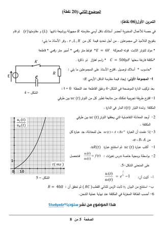 ‫الصفحة‬
5
‫من‬
8
𝑅
E
‫الشكل‬
–
4
𝐾
0 10
1
𝑡( 𝑚𝑠 )
𝑢𝑐(𝑡)
𝑢𝑅(𝑡)
‫الشكل‬
–
5
)‫نقطة‬ 71(:‫الثاني‬ ‫ع‬
‫الموضو‬
‫ا‬ ‫التمرين‬
‫ألول‬
(
16
)‫نقاط‬
:
‫مقاومتو‬ ‫أومي‬ ‫ناقل‬ ‫أستاذك‬ ‫أحضر‬ ‫ية‬‫ر‬‫المخب‬ ‫لألعمال‬ ‫حصة‬ ‫في‬
‫ووشيعة‬ ‫مجيولة‬
‫ذاتييا‬
( )
‫مقاومتيا‬ ‫و‬
( )
‫قام‬ ‫ثم‬
‫بتفويج‬
‫مجموعتين‬ ‫الى‬ ‫التالميذ‬
.
‫أجل‬ ‫من‬
‫تحديد‬
‫قيمة‬
‫من‬ ‫كل‬
.
‫وفر‬
‫األستاذ‬
‫يمي‬ ‫ما‬
:
‫مولد‬ *
‫لمتوتر‬
‫الثابت‬
‫المحركة‬ ‫قوتو‬
*
‫قمي‬‫ر‬ ‫متر‬ ‫أمبير‬ * ‫قمي‬‫ر‬ ‫متر‬ ‫فولط‬
‫قاطعة‬ *
‫سعتيا‬ ‫غة‬
‫فار‬ ‫*مكثفة‬
*
‫اسم‬
‫ر‬
‫از‬
‫ز‬‫اىت‬
‫ة‬
‫ر‬‫ذاك‬ ‫ذو‬
.
* ‫*حاسوب‬
‫توصيل‬ ‫أسالك‬
.
‫ح‬
‫اقتر‬
‫األستاذ‬
: ‫يمي‬ ‫ما‬ ‫المجموعتين‬ ‫عمى‬
I
-
‫األولى‬ ‫المجموعة‬
:
‫األومي‬ ‫الناقل‬ ‫مقاومة‬ ‫قيمة‬ ‫إيجاد‬
:
‫بعد‬
‫الشكل‬ ‫في‬ ‫الموضحة‬ ‫ة‬
‫ر‬‫الدا‬ ‫تركيب‬
-
4
‫و‬
‫عند‬ ‫القاطعة‬ ‫غمق‬
‫المحظة‬
t = 0
:
1
-
‫ح‬
‫اقتر‬
‫التوتر‬ ‫من‬ ‫كل‬ ‫تطور‬ ‫متابعة‬ ‫من‬ ‫تمكنك‬ ‫يبية‬‫ر‬‫تج‬ ‫يقة‬‫ر‬‫ط‬
( )
‫في‬‫ر‬‫ط‬ ‫بين‬
‫المكثفة‬
‫و‬
‫شدة‬
‫التيار‬
( )
‫ة‬
‫ر‬‫الدا‬ ‫في‬ ‫المار‬
.
2
-
‫أو‬
‫التوتر‬ ‫يحققيا‬ ‫التي‬ ‫التفاضمية‬ ‫المعادلة‬ ‫جد‬
( )
‫في‬‫ر‬‫ط‬ ‫بين‬
‫المكثفة‬
.
3
-
‫أن‬ ‫عممت‬ ‫إذا‬
‫ة‬
‫ر‬‫العبا‬
( ) t
uc t A Be
 
‫كل‬ ‫ة‬
‫ر‬‫عبا‬ ‫جد‬ ،‫لممعادلة‬ ‫حل‬
‫من‬
𝛼 ، ،
.
1
-
‫ة‬
‫ر‬‫عبا‬ ‫أكتب‬
( )
‫ثم‬
‫استنتج‬
‫ة‬
‫ر‬‫عبا‬
( )
.
2
-
: ‫ات‬
‫ر‬‫تغي‬ ‫ندرس‬ ‫خاصة‬ ‫برمجية‬ ‫اسطة‬‫و‬‫ب‬
( )
( )
( )
c
R
u t
f t
u t

‫فنتحصل‬
‫المنحنى‬ ‫عمى‬
‫الشكل‬
-
5
.
‫أ‬
-
:‫أن‬ ‫أثبت‬
1
( )
1
( )
c
R
t
u t
e
u t

 
‫ب‬
-
‫البيان‬ ‫من‬ ‫استنتج‬
1
τ
‫ثابت‬
‫الزمن‬
‫لثنائي‬
‫القطب‬
( )
: ‫أن‬ ‫تحقق‬ ‫ثم‬
𝛺
6
-
‫المكثفة‬ ‫في‬ ‫نة‬‫ز‬‫المخ‬ ‫الطاقة‬ ‫أحسب‬
‫عممية‬ ‫نياية‬ ‫عند‬
.‫الشحن‬
 