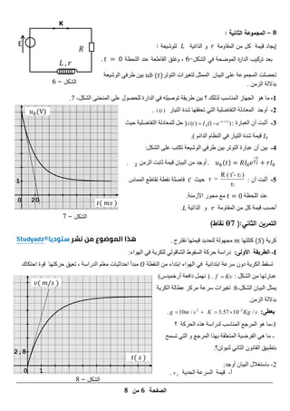 ‫الصفحة‬
6
‫من‬
8
𝑅
E
‫الشكل‬
–
6
𝐿 𝑟
0 20
1
𝑡( 𝑚𝑠 )
𝑢𝑏(V)
‫الشكل‬
–
7
0 1
2,8
𝑡( 𝑠 )
𝑣( 𝑚 𝑠 )
‫الشكل‬
–
8
II
–
: ‫الثانية‬ ‫المجموعة‬
‫إيجاد‬
‫قيمة‬
‫كل‬
‫من‬
‫المقاومة‬
‫الذاتية‬ ‫و‬
‫لموشيعة‬
:
‫بعد‬
‫الشكل‬ ‫في‬ ‫الموضحة‬ ‫ة‬
‫ر‬‫الدا‬ ‫تركيب‬
-
6
،
‫و‬
‫القاطعة‬ ‫غمق‬
‫المحظة‬ ‫عند‬
.
ُ‫ا‬ٞ‫اىث‬ ٚ‫ػي‬ ‫اىَجَ٘ػح‬ ‫ذذصيد‬
‫اىر٘ذس‬ ‫ساخ‬ٞ‫ىرغ‬ ‫اىََثو‬
( )
‫ؼح‬ٞ‫اى٘ش‬ ٜ‫طسف‬ ِٞ‫ت‬
ٍِ‫اىص‬ ‫تدالىح‬
.
1
-
‫اىجٖاش‬ ٕ٘ ‫ٍا‬
‫ىرىيل‬ ‫اىَْاسة‬
‫ذ‬ ‫قح‬ٝ‫طس‬ ِٞ‫ت‬ ‫؟‬
‫اىدازج‬ ٜ‫ف‬ ٔ‫ي‬ٞ‫٘ص‬
ْ‫اىَْذ‬ ٚ‫ػي‬ ‫ىيذص٘ه‬
ٚ
‫اىشنو‬
-
7
.
2
-
‫أٗجد‬
ٜ‫اىر‬ ‫ح‬ٞ‫اىرفاظي‬ ‫اىَؼادىح‬
‫ذ‬
‫از‬ٞ‫اىر‬ ‫شدج‬ ‫ذققٖا‬
( )
i t
.
3
-
ُ‫أ‬ ‫أثثد‬
‫اىؼثازج‬
:
/ 2
0
( ) (1 )
t
i t I e 

 
)
‫ث‬ٞ‫د‬ ‫ح‬ٞ‫اىرفاظي‬ ‫ىيَؼادىح‬ ‫دو‬
I0
‫َح‬ٞ‫ق‬
‫شدج‬
ٌ‫اىدائ‬ ً‫اىْظا‬ ٜ‫ف‬ ‫از‬ٞ‫اىر‬
)
.
4
-
ٜ‫طسف‬ ِٞ‫ت‬ ‫اىر٘ذس‬ ‫ػثازج‬ ُ‫أ‬ ِٞ‫ت‬
‫ؼح‬ٞ‫اى٘ش‬
‫اىشنو‬ ٚ‫ػي‬ ‫ذنرة‬
:
. ( )
ٍِ‫اىص‬ ‫ثاتد‬ ‫َح‬ٞ‫ق‬ ُ‫ا‬ٞ‫اىث‬ ٍِ ‫أٗجد‬
.
5
-
: ُ‫أ‬ ‫أثثد‬
2
2
R ( t - τ )
r =
τ

‫ث‬ٞ‫د‬
t'
‫فاصيح‬
‫ّقطح‬
‫اىََاض‬ ‫ذقاطغ‬
‫اىيذظح‬ ‫ػْد‬
.‫األشٍْح‬ ‫ٍذ٘ز‬ ‫ٍغ‬
‫أدسة‬
‫َح‬ٞ‫ق‬
ٍِ ‫مو‬
‫اىَقاٍٗح‬
ٗ
‫ح‬ٞ‫اىراذ‬
.
(:‫الثاني‬ ‫التمرين‬
17
)‫نقاط‬
‫ح‬ٝ‫مس‬
( )
‫مريرٖا‬
َٞ‫ق‬ ‫د‬ٝ‫ىرذد‬ ‫ٍجٖ٘ىح‬
‫ر‬
‫ٖا‬
‫ّقرسح‬
.
I
-
‫الطريقة‬
:‫األولى‬
‫دزاسح‬
‫اى‬ ‫دسمح‬
‫سق٘ط‬
‫اى‬
‫اىٖ٘اء‬ ٜ‫ف‬ ‫ح‬ٝ‫ىينس‬ ٜ‫شاق٘ى‬
:
‫ذسقط‬
‫اى‬
‫ح‬ٝ‫نس‬
‫ح‬ٞ‫اتردائ‬ ‫سسػح‬ ُٗ‫د‬
‫اىٖ٘اء‬ ٜ‫ف‬
‫اترداء‬
ٍِ
‫اى‬
‫ْقطح‬
‫ٍثدأ‬
‫اخ‬ٞ‫ادداث‬
ٌ‫ٍؼي‬
‫اىدزاسح‬
،
‫ق‬ٞ‫ذؼ‬
‫دسم‬
‫رٖا‬
‫ادرناك‬ ‫ق٘ج‬
ٍِ ‫ػثازذٖا‬
: ‫اىشنو‬
f Kv

.
)‫دض‬َٞ‫أزخ‬ ‫دافؼح‬ ‫َّٖو‬ (
‫اىشنو‬ ُ‫ا‬ٞ‫اىث‬ ‫َثو‬ٝ
-
8
‫ح‬ٝ‫اىنس‬ ‫ػطاىح‬ ‫ٍسمص‬ ‫سسػح‬ ‫ساخ‬ٞ‫ذغ‬
.ٍِ‫اىص‬ ‫تدالىح‬
:‫يعطى‬
2
3.57 10 /
K Kg s

 
،
2
10 /
g m s

.
1
-
‫ىدزاسح‬ ‫اىَْاسة‬ ‫اىَسجغ‬ ٕ٘ ‫ٍا‬
ٓ‫ٕر‬
‫اى‬
‫؟‬ ‫ذسمح‬
-
‫ذسَخ‬ ٜ‫اىر‬ ٗ ‫اىَسجغ‬ ‫تٖرا‬ ‫اىَرؼيقح‬ ‫ح‬ٞ‫اىفسظ‬ ٜٕ ‫ٍا‬
.‫٘ذِ؟‬ْٞ‫ى‬ ّٜ‫اىثا‬ ُّ٘‫اىقا‬ ‫ق‬ٞ‫ترطث‬
2
-
ُ‫ا‬ٞ‫اىث‬ ‫تاسرغاله‬
‫أٗجد‬
:
‫أ‬
-
‫ح‬ٝ‫اىذد‬ ‫اىسسػح‬ ‫َح‬ٞ‫ق‬
L
v
.
 