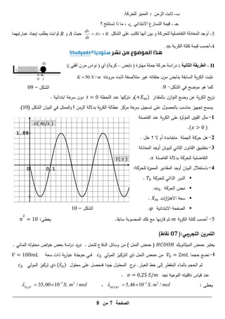 ‫الصفحة‬
7
‫من‬
8
0 0,1
1,88
𝑡( 𝑠 )
𝑣( 𝑚 𝑠 )
‫الشكل‬
–
10
‫الشكل‬
–
09
‫ب‬
-
ٍِ‫اىص‬ ‫ثاتد‬

‫ىيذسمح‬ ‫ص‬ََٞ‫اى‬
.
‫جـ‬
-
ٜ‫االتردائ‬ ‫اىرسازع‬ ‫َح‬ٞ‫ق‬
0
a
‫؟‬ ‫ذسرْرج‬ ‫ذا‬ ‫ٍا‬ ،
3
-
ٗ‫أ‬
‫ح‬ٞ‫اىرفاظي‬ ‫اىَؼادىح‬ ‫جد‬
‫ىيذسمح‬
‫اىشنو‬ ٚ‫ػي‬ ‫ذنرة‬ ‫أّٖا‬ ِٞ‫ت‬ ٗ
dv
Av B
dt
 
‫ث‬ٞ‫د‬
ٗ
‫َٖا‬ٞ‫ػثازذ‬ ‫جاد‬ٝ‫إ‬ ‫طية‬ٝ ‫ث٘اتد‬
4
-
‫ح‬ٝ‫اىنس‬ ‫مريح‬ ‫َح‬ٞ‫ق‬ ‫أدسة‬
.
II
-
‫الثانية‬ ‫الطريقة‬
:
‫دزاسح‬
‫دسمح‬
‫جَيح‬
‫ٍٖرصج‬
(
‫ّاتط‬
–
‫ح‬ٝ‫مس‬
)
ٛ‫أ‬
(
ُ‫ٍس‬ ‫ّ٘اض‬
ٜ‫أفق‬
)
:
‫ن‬
‫ثب‬
‫مرونتو‬ ‫ثابت‬ ‫متالصقة‬ ‫غير‬ ‫حمقاتو‬ ‫ن‬‫مر‬ ‫بنابض‬ ‫السابقة‬ ‫ية‬‫ر‬‫الك‬ ‫ت‬
50 /
K N m

‫موضح‬ ‫ىو‬ ‫كما‬
‫في‬
‫الشكل‬
-
9
.
‫يح‬‫ز‬‫ن‬
‫بالمقدار‬ ‫ن‬‫از‬‫و‬‫الت‬ ‫وضع‬ ‫عن‬ ‫ية‬‫ر‬‫الك‬
( )
‫و‬
‫ن‬
‫المحظة‬ ‫عند‬ ‫تركيا‬
. ‫ابتدائية‬ ‫عة‬
‫سر‬ ‫ن‬‫دو‬
‫الزمن‬ ‫بداللة‬ ‫ية‬‫ر‬‫الك‬ ‫عطالة‬ ‫مركز‬ ‫عة‬
‫سر‬ ‫تسجيل‬ ‫عمى‬ ‫بالحصول‬ ‫مناسب‬ ‫تجييز‬ ‫يسمح‬
t
‫الشكل‬ ‫البيان‬ ‫في‬ ‫الممثل‬‫و‬
(
16
)
.
1
-
‫الفاصمة‬ ‫عند‬ ‫ية‬‫ر‬‫الك‬ ‫عمى‬ ‫ة‬
‫ر‬‫المؤث‬ ‫القوى‬ ‫مثل‬
( )
.
7
-
‫حركة‬ ‫ىل‬
‫الجممة‬
‫متخامدة‬
‫ال‬ ‫أم‬
‫؟‬
‫عمل‬
.
3
-
‫لنيوتن‬ ‫الثاني‬ ‫ن‬‫القانو‬ ‫بتطبيق‬
‫أو‬
‫المعادلة‬ ‫جد‬
‫لمحركة‬ ‫التفاضمية‬
‫الفاصمة‬ ‫بداللة‬
.
4
-
‫البيان‬ ‫باستغالل‬
‫أو‬
:‫لمحركة‬ ‫ة‬
‫ز‬‫الممي‬ ‫المقادير‬ ‫جد‬

‫لمحركة‬ ‫الذاتي‬ ‫الدور‬
.

‫الحركة‬ ‫نبض‬
.

‫ات‬
‫ز‬‫ا‬
‫ز‬‫االىت‬ ‫سعة‬
.

‫االبتدائية‬ ‫الصفحة‬
𝜑
.
5
-
‫ية‬‫ر‬‫الك‬ ‫كتمة‬ ‫أحسب‬
‫سابقا‬ ‫المحسوبة‬ ‫تمك‬ ‫مع‬ ‫نيا‬‫ر‬‫قا‬ ‫ثم‬
.
‫يعطى‬
:
𝜋 1
(:‫التجريبي‬ ‫التمرين‬
17
)‫نقاط‬
‫الميثانويك‬ ‫حمض‬ ‫يعتبر‬
) ‫النمل‬ ‫حمض‬ (
‫لمنمل‬ ‫الدفاع‬ ‫وسائل‬ ‫من‬
.
‫يد‬‫ر‬‫ن‬
‫محمول‬ ‫اص‬‫و‬‫خ‬ ‫بعض‬ ‫اسة‬
‫ر‬‫د‬
‫و‬
‫ـائي‬‫م‬‫ال‬
.
I
-
‫حجما‬ ‫نضع‬
‫المولي‬ ‫التركيز‬ ‫ذي‬ ‫النمل‬ ‫حمض‬ ‫من‬
‫سعة‬ ‫ذات‬ ‫ية‬‫ر‬‫عيا‬ ‫ـة‬‫م‬‫حوج‬ ‫ـي‬‫ـ‬‫ـ‬‫ف‬
1
.‫العيار‬ ‫خط‬ ‫إلى‬ ‫المقطر‬ ‫بالماء‬ ‫الحجم‬ ‫ثم‬
‫ج‬
‫نر‬
‫جيدا‬ ‫المحمول‬
‫محمول‬ ‫عمى‬ ‫فنحصل‬
( )
‫تركيز‬ ‫ذي‬
‫المولي‬
‫عند‬
‫قياس‬
‫ناقميتو‬
‫النوعي‬
‫ة‬
‫نجد‬
.
: ‫يعطى‬
3 2
5,46 10 . /
HCOO
S m mol
 

 
،
3
3 2
35,00 10 . /
H O
S m mol
 

 
 
