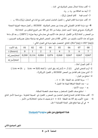 ‫الصفحة‬
8
‫من‬
8
1
-
‫معادلة‬ ‫أكتب‬
‫في‬ ‫الميثانويك‬ ‫حمض‬ ‫انحالل‬
. ‫الماء‬
2
-
‫أوجد‬
‫جد‬
‫بين‬ ‫العالقة‬
‫و‬
.
3
-
‫قيمة‬ ‫أحسب‬
‫المحمول‬
( )
.
4
-
‫أكتب‬
‫النيائي‬ ‫التقدم‬ ‫نسبة‬ ‫ة‬
‫ر‬‫عبا‬
f

‫المحمول‬ ‫في‬ ‫الماء‬ ‫مع‬ ‫النمل‬ ‫لحمض‬ ‫الحاصل‬ ‫لمتحول‬
( )
‫بداللة‬
.
-II
‫الميثانويك‬ ‫حمض‬ ‫بين‬ ‫يحدث‬ ‫الذي‬ ‫الكيميائي‬ ‫التفاعل‬ ‫اسة‬
‫ر‬‫د‬ ‫يد‬‫ر‬‫ن‬
‫صيغتو‬ ‫كحول‬ ‫و‬
‫المجممة‬ ‫يئية‬‫ز‬‫الج‬
. 1
‫ثما‬ ‫في‬ ‫نضع‬
‫نية‬
‫ـ‬‫ق‬‫ر‬‫م‬ ‫ـتبار‬‫خ‬‫ا‬ ‫ـيب‬‫ب‬‫أنا‬
‫من‬ ‫ـمة‬‫ـ‬
1
‫إل‬
‫ى‬
0
‫من‬ ‫ن‬‫المتكو‬ ‫يج‬‫ز‬‫الم‬ ‫نفس‬
‫ـمض‬‫ح‬‫ال‬ ‫من‬
‫و‬
‫الكحول‬ ‫من‬
‫ثم‬
‫تو‬‫ر‬‫ا‬
‫ر‬‫ح‬ ‫درجة‬ ‫مائي‬ ‫حمام‬ ‫في‬ ‫األنابيب‬ ‫ىذه‬ ‫ندخل‬
(10 )
‫ساعة‬ ‫كل‬ ‫بعد‬ ‫و‬
‫تيب‬‫ر‬‫بالت‬ ‫األنابيب‬ ‫ىذه‬ ‫أحد‬ ‫ج‬
‫نخر‬
‫من‬
1
‫إلى‬
0
‫ثم‬
، ‫الصوديوم‬ ‫ىيدروكسيد‬ ‫محمول‬ ‫اسطة‬‫و‬‫ب‬ ‫فيو‬ ‫المتبقي‬ ‫الحمض‬ ‫نعاير‬
. ( ( ) −
( ))
‫النتائج‬
‫عمييا‬ ‫المتحصل‬
: ‫التالي‬ ‫الجدول‬ ‫في‬ ‫مدونة‬
0
1
‫األنبوب‬ ‫قم‬‫ر‬
1
(ℎ )
0
0
11
(‫)حمض‬
(‫)أستر‬
1
-
. ‫أعاله‬ ‫الجدول‬ ‫أكمل‬
-
‫البياني‬ ‫المنحنى‬ ‫أرسم‬
(‫)أستر‬ ( )
.
‫وفق‬
: ‫السمم‬
( 1 1ℎ ‫و‬ 1 1 )
3
-
‫أنشئ‬
‫التفاعل‬ ‫تقدم‬ ‫جدول‬
‫الحمض‬ ‫بين‬
‫الكحول‬ ‫و‬
1
.
4
-
: ‫البيان‬ ‫من‬ ‫استنتج‬
‫أ‬
-
‫المحظة‬ ‫عند‬ ‫التفاعل‬ ‫عة‬
‫سر‬
ℎ
.
‫ب‬
-
‫حدد‬
‫ال‬
‫محظة‬
‫ىذا‬ ‫لنياية‬ ‫افقة‬‫و‬‫الم‬
‫التحول‬
‫؟‬
‫ـ‬‫ج‬
-
. ‫ة‬
‫ر‬‫األست‬ ‫مردود‬
-
‫استنتج‬
.‫الممكنة‬ ‫المفصمة‬ ‫نصف‬ ‫صيغو‬ ‫و‬ ‫المستعمل‬ ‫الكحول‬ ‫صنف‬
5
-
‫الناتج‬ ‫األستر‬ ‫تسمية‬ ‫مع‬ . ‫عة‬
‫المتفر‬ ‫الصيغة‬ ‫ذي‬ ‫الكحول‬ ‫و‬ ‫الحمض‬ ‫بين‬ ‫الحاصل‬ ‫لمتحول‬ ‫المنمذج‬ ‫التفاعل‬ ‫معادلة‬ ‫أكتب‬
6
-
‫قم‬‫ر‬ ‫األنبوب‬ ‫ج‬
‫نخر‬
‫المحظة‬ ‫عند‬
ℎ
‫ة‬
‫ر‬‫مباش‬ ‫لو‬ ‫نضيف‬ ‫ثم‬
. ‫األستر‬ ‫من‬

‫؟‬ ‫الكيميائية‬ ‫الجممة‬ ‫تطور‬ ‫تتوقع‬ ‫جية‬ ‫أي‬ ‫في‬
.‫عمل‬
‫الثاني‬ ‫ع‬
‫الموضو‬ ‫انتهى‬
 