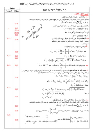 ‫النموذجيت‬ ‫اإلجابت‬
‫المقترحت‬
‫التجريبيت‬ ‫البكالوريا‬ ‫امتحان‬ ‫لموضوع‬
-
‫دورة‬
7107
-
)‫األول‬ ‫(الموضوع‬ ‫اإلجابت‬ ‫عناصر‬
‫العالمت‬
‫مجزأة‬
‫المجموع‬
‫األول‬ ‫ين‬‫ر‬‫التم‬
(:
60
)‫نقاط‬
0
-
‫أ‬
-
‫اىحسمخ‬ ‫رسبزع‬ ‫ػجبزح‬
‫اىَسبز‬ ‫ػيى‬
AO
:
‫اىغَيخ‬ ‫ػيى‬ ِ‫ىٍْ٘ر‬ ًّ‫اىضب‬ ُّ٘‫اىقب‬ ‫ثزطجٍق‬
:‫ّغد‬ ‫غبىٍيٍب‬ ٓ‫ّؼزجس‬ ‫اىري‬ ً‫األزظ‬ ً‫اىسطح‬ ‫اىَسعغ‬ ً‫ف‬ )ٌ‫(عس‬
F .
ext m a


:ٍْٔ ٗ
.
P R m a
 
:‫ّغد‬ ‫اىغجسٌخ‬ ٌٍ‫اىق‬ ‫أخر‬ ٗ ٔ‫اىَ٘ع‬ ‫اىحسمخ‬ ‫ٍح٘ز‬ ‫ٗفق‬ ‫ثبإلسقبغ‬
. sin .
x
P m a P m a

    
:‫أي‬
m
 sin
g m
  .a
:ٍْٔ ٗ ،
sin te
a g C

  
.
‫ب‬
-
‫اىَسبز‬ ‫ػيى‬ ‫اىحسمخ‬ ‫غجٍؼخ‬
AO
‫اىز‬ ‫ٍغ‬
‫ؼي‬
ٍ
‫و‬
:
‫اىَسبز‬
ً‫ثبّزظب‬ ‫ٍزغٍسح‬ ‫ٍسزقٍَخ‬ ‫فبىحسمخ‬ ،‫صبثذ‬ ‫ٍقداز‬ ‫اىزسبزع‬ ٗ ٌٍ‫ٍسزق‬
.)‫(ٍزجبغئخ‬
7
-
‫أ‬
-
‫اىسسػخ‬ ‫شؼبع‬ ً‫ٍسمجز‬
0
v
:ٔ‫ٗغٌ٘يز‬

:)‫اىجٍبُ(أ‬ ٍِ
1
0
3 0
3 .
1 0
x x
dx
v v m s
dt


   


:)‫اىجٍبُ(ة‬ ٍِ
1
0 4 .
y
v m s 

:ٍْٔ ٗ
2 2 2 2 1
0 0 0 0 3 4 5 .
x x y
v v v v m s 
     
‫ب‬
-
‫اىصاٌٗخ‬ ‫قٍَخ‬ ‫حسبة‬

:
0
0
4
sin 0,8
5
y
y
v
v
   
:ٍْٔ ٗ
53,13
 

3
-
‫حس‬
‫ب‬
‫اىَ٘ظغ‬ ‫ػْد‬ ‫اىسسػخ‬ ‫ة‬
A
:
ٍِ‫اىَ٘ظؼ‬ ٍِ‫ث‬ )‫أزض‬+ٌ‫(عس‬ ‫اىغَيخ‬ ‫ػيى‬ ‫اىطبقخ‬ ‫اّحفبظ‬ ‫ٍجدأ‬ ‫ثزطجٍق‬
O
ٗ
A
،
‫اىْقطخ‬ ٍِ ‫اىَبز‬ ً‫األفق‬ ‫اىَسز٘ي‬ ‫ثبػزجبز‬ ٗ
A
:‫ّغد‬ ‫اىضقبىٍخ‬ ‫اىنبٍْخ‬ ‫اىطبقخ‬ ‫ىحسبة‬ ‫ٍسعغ‬
A A
A O C PP
E E E E
   O O
C pp
E E
 
1
2
A O O
C C pp
E E E m
   2 1
2
A
v m
 2
O
v m
 O
gh
‫حٍش‬
:
sin
O
h AO 

:ٍْٔ ٗ
2 2 2
2
1
2 sin 2 sin
5 (2.10.1,5.0,8)
7 .
A O A O
A
A
v v gAO v v gAO
v
v m s
 

    
 

4
-
‫أ‬
-
ٌ‫اىغس‬ ‫ػطبىخ‬ ‫ٍسمص‬ ‫ٍسبز‬ ‫ٍؼبدىخ‬
(
S
)
ٌ‫اىَؼي‬ ً‫ف‬
⃗ ⃗
:
:‫ّغد‬ ‫غبىٍيٍب‬ ٓ‫ّؼزجس‬ ‫اىري‬ ً‫األزظ‬ ً‫اىسطح‬ ‫اىَسعغ‬ ً‫ف‬ )ٌ‫(عس‬ ‫اىغَيخ‬ ‫ػيى‬ ِ‫ىٍْ٘ر‬ ًّ‫اىضب‬ ُّ٘‫اىقب‬ ‫ثزطجٍق‬
F .
ext m a


:ٍْٔ ٗ
.
P m a

:‫أي‬
a g

‫ثبإلسقبغ‬
ٌ‫اىَؼي‬ ً‫ف‬
⃗ ⃗
:
:‫ّغد‬ ‫اىغجسٌخ‬ ٌٍ‫اىق‬ ‫أخر‬ ٗ
0
x
y
a
a g



 

:‫ّغد‬ ٍِ‫اىطسف‬ ‫ثَنبٍيخ‬
0
0
.cos
. .sin
x
y
v v
v g t v





  

:‫ّغد‬ ٍِ‫اىطسف‬ ‫ثَنبٍيخ‬
0
2
0
( ) .cos . ...........(1)
1
( ) . .sin . ...........(2)
2
x t v t
y t g t v t






  


0,25
0,25
‫اىشنو‬
(
0,25
)
0,25
0,25
0,25
0,25
0,25
0,25
0,25
0,25
0,25
0,25
0,25
0,25
1
0,25
0,75
0,25
0,75
1,25
 