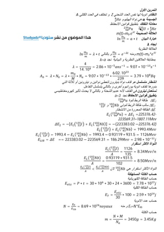 ‫اﻷول‬ ‫اﻟﺗﻣرﯾن‬
‫اﻟﻧظﺎﺋر‬
‫اﻟﺷﺣﻧﻲ‬ ‫اﻟﻌدد‬ ‫ﻧﻔس‬ ‫ﻟﮭﺎ‬ ‫اﻧوﯾﺔ‬
Z
‫اﻟﻛﺗﻠﻲ‬ ‫اﻟﻌدد‬ ‫ﻓﻲ‬ ‫ﺗﺧﺗﻠف‬ ‫و‬
A
‫اﻟﺟﺳﯾﻣﺔ‬
α
‫اﻟﮭﯾﻠﯾوم‬ ‫ﻧواة‬ ‫ھﻲ‬
‫اﻟﺗﻔﻛك‬ ‫ﻣﻌﺎدﻟﺔ‬
‫اﻻﻧﺣﻔﺎظ‬ ‫ﻗواﻧﯾن‬ ‫ﺑﺗطﺑﯾق‬
+
‫اﻟﺻﺣﯾﺣﺔ‬ ‫اﻟﻌﻼﻗﺔ‬
m(t)=m0.e-λt
‫اﻟﺑﯾﺎن‬ ‫ﻋﺑﺎرة‬
= ∗
‫إﯾﺟﺎد‬
λ
‫اﻟﻧظرﯾﺔ‬ ‫اﻟﻌﻼﻗﺔ‬
m(t)=m0*e-λt
‫وﻣﻧﮫ‬
=
‫ﺑﺎﻟﺗﺎﻟﻲ‬ ‫و‬
= ∗
‫ﻧﺟد‬ ‫اﻟﺑﯾﺎﻧﯾﺔ‬ ‫و‬ ‫اﻟﻧظرﯾﺔ‬ ‫اﻟﻌﻼﻗﺗﯾن‬ ‫ﺑﻣطﺎﺑﻘﺔ‬
λ=a
=
4
14. 10
= 2.86 ∗ 10 = 9.07 ∗ 10
= 	 ∗ = ∗ ∗ = 9.07 ∗ 10 ∗
6.02. 10
239
= 3.79 ∗ 10 	
‫ﻣﺗﺳﻠﺳ‬ ‫اﻧﺷطﺎر‬
‫ل‬
‫ﺑﻧﯾﺗرو‬ ‫ﻧواة‬ ‫ﻗذف‬ ‫ھو‬
‫ن‬
‫ﻧﯾﺗروﻧﯾ‬ ‫و‬ ‫ﻧواﺗﯾن‬ ‫ﻟﺗﻌطﻲ‬
‫ن‬
‫اﻟﺗﻲ‬ ‫ﺛﻼﺛﺔ‬ ‫أو‬
‫اﻟﺗﻔﺎﻋل‬ ‫ﯾﺗﺳﻠﺳل‬ ‫ﺑﺎﻟﺗﺎﻟﻲ‬ ‫و‬ ‫أﺧرى‬ ‫ﯾوراﻧﯾوم‬ ‫اﻧوﯾﺔ‬ ‫ﺗﻘذف‬ ‫ﺑدورھﺎ‬
‫ﻧﯾﺗرون‬ ‫ﻧﺳﺗﻌﻣل‬
‫اﻟﻘذف‬ ‫ﻓﻲ‬
‫ﻷﻧﮫ‬
‫ﻛﮭروﻣﻐﻧﺎطﯾﺳ‬ ‫ﺗﺄﺛﯾر‬ ‫ﯾﺣدث‬ ‫ﻻ‬ ‫ﺑﺎﻟﺗﺎﻟﻲ‬ ‫و‬ ‫اﻟﺷﺣﻧﺔ‬ ‫ﻋدﯾم‬
‫ﻲ‬
‫اﻻﻧﺣﻔﺎظ‬ ‫ﻗواﻧﯾن‬ ‫ﺑﺗطﺑﯾق‬
‫ﻧﺟد‬
a=3
E1
Δ
‫ﻟﻨﻮة‬ ‫اﻟﺮﺑﻂ‬ ‫طﺎﻗﺔ‬
E2
Δ
‫ﻟﻨﻮﺗﻲ‬ ‫اﻟﺮﺑﻂ‬ ‫طﺎﻗﺔ‬ ‫ﺳﺎﻟﺐ‬
‫و‬
E
Δ
‫اﻻﻧﺸﻄﺎر‬ ‫ﻣﻦ‬ ‫اﻟﻤﺤﺮرة‬ ‫اﻟﻄﺎﻗﺔ‬
( ) = =225376.42-
223569.31=1807.11Mev
= −[ + ( )] = −(223383.02 −225376.42)
+ ( ) = 1993.4
= 1993.4 − ( ) = 1993.4 − 0.93119 ∗ 931.5 = 1126
= == 223383.02 − 223569.31 = 186.29 = 2.98 ∗ 10
‫اﻟﻧواة‬
‫اﻷﻛﺛر‬
‫اﺳﺗﻘرار‬
( )
=
1126
135
= 8.34 /
( )
=
0.93119 ∗ 931.5
102
= 8.50 /
‫ھﻲ‬ ‫اﺳﺗﻘرار‬ ‫اﻷﻛﺛر‬ ‫اﻟﻧواة‬
‫ﻻن‬
( )
<
( )
‫اﻟﻣﺳﺗﮭﻠﻛﺔ‬ ‫اﻟﻛﺗﻠﺔ‬ ‫ﺣﺳﺎب‬
‫اﻟﻛﮭرﯾﺎﺋﯾﺔ‬ ‫اﻟطﺎﻗﺔ‬ ‫ﺣﺳﺎب‬
= ∗ = 30 ∗ 10 ∗ 30 ∗ 24 ∗ 3600 = 7.78 ∗ 10
‫اﻟﻛﻠﯾﺔ‬ ‫اﻟطﺎﻗﺔ‬ ‫ﺣﺳﺎب‬
=
30
∗ 100 = 2.59 ∗ 10
‫اﻻﻧوﯾﺔ‬ ‫ﻋدد‬ ‫ﺣﺳﺎب‬
ET=N*Elib
‫ﻣﻧﮫ‬ ‫و‬
= = 8.69 ∗ 10
‫اﻟﻛﺗﻠﺔ‬ ‫ﺣﺳﺎب‬
=
∗
= 3450 = 3.45
 