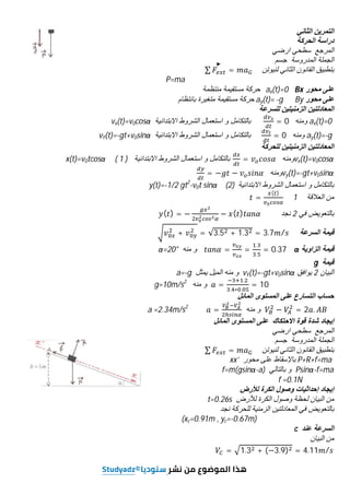 ‫اﻟﺛﺎﻧﻲ‬ ‫اﻟﺗﻣرﯾن‬
‫اﻟﺣرﻛﺔ‬ ‫دراﺳﺔ‬
‫ارﺿﻲ‬ ‫ﺳطﺣﻲ‬ ‫اﻟﻣرﺟﻊ‬
‫ﺟﺳم‬ ‫اﻟﻣدروﺳﺔ‬ ‫اﻟﺟﻣﻠﺔ‬
‫ﺑﺗطﺑﯾ‬
‫ق‬
‫ﻟﻧﯾوﺗن‬ ‫اﻟﺛﺎﻧﻲ‬ ‫اﻟﻘﺎﻧون‬
∑ =
P=ma
‫ﻣﺣور‬ ‫ﻋﻠﻰ‬
Bx
ax(t)=0
‫ﻣﻧﺗظﻣﺔ‬ ‫ﻣﺳﺗﻘﯾﻣﺔ‬ ‫ﺣرﻛﺔ‬
‫ﻣﺣور‬ ‫ﻋﻠﻰ‬
By
ay(t)= -g
‫ﺑﺎﻧﺗظﺎم‬ ‫ﻣﺗﻐﯾرة‬ ‫ﻣﺳﺗﻘﯾﻣﺔ‬ ‫ﺣرﻛﺔ‬
‫ﻟﻠﺳرﻋﺔ‬ ‫اﻟزﻣﻧﯾﺗﯾن‬ ‫اﻟﻣﻌﺎدﻟﺗﯾن‬
ax(t)=0
‫وﻣﻧﮫ‬
= 0
‫اﻻﺑﺗداﺋﯾﺔ‬ ‫اﻟﺷروط‬ ‫اﺳﺗﻌﻣﺎل‬ ‫و‬ ‫ﺑﺎﻟﺗﻛﺎﻣل‬
vx(t)=v0cosα
ay(t)=-g
‫وﻣﻧﮫ‬
= 0
‫اﻻﺑﺗداﺋﯾﺔ‬ ‫اﻟﺷروط‬ ‫اﺳﺗﻌﻣﺎل‬ ‫و‬ ‫ﺑﺎﻟﺗﻛﺎﻣل‬
vY(t)=-gt+v0sinα
‫اﻟزﻣﻧﯾﺗﯾن‬ ‫اﻟﻣﻌﺎدﻟﺗﯾن‬
‫ﻟﻠﺣرﻛﺔ‬
vx(t)=v0cosα
‫وﻣﻧﮫ‬
=
‫اﻻﺑﺗداﺋﯾﺔ‬ ‫اﻟﺷروط‬ ‫اﺳﺗﻌﻣﺎل‬ ‫و‬ ‫ﺑﺎﻟﺗﻛﺎﻣل‬
x(t)=v0tcosα ( 1 )
vy(t)=-gt+v0sinα
‫وﻣﻧﮫ‬
= − −
‫و‬ ‫ﺑﺎﻟﺗﻛﺎﻣل‬
‫اﻻﺑﺗداﺋﯾﺔ‬ ‫اﻟﺷروط‬ ‫اﺳﺗﻌﻣﺎل‬
(2)
y(t)=-1/2 gt2
-v0t sinα
‫اﻟﻌﻼﻗﺔ‬ ‫ﻣن‬
1
=
( )
‫ﻓﻲ‬ ‫ﺑﺎﻟﺗﻌوﯾض‬
2
‫ﻧﺟد‬
( ) = − − ( )
‫اﻟﺳرﻋﺔ‬ ‫ﻗﯾﻣﺔ‬
+ = √3.5 + 1.3 = 3.7 /
‫اﻟزاوﯾﺔ‬ ‫ﻗﯾﻣﺔ‬
α
= =
.
.
= 0.37
‫ﻣﻧﮫ‬ ‫و‬
α=20°
‫ﻗﯾﻣﺔ‬
g
‫اﻟﺑﯾﺎن‬
2
‫ﯾواﻓق‬
vY(t)=-gt+v0sinα
‫ﯾﻣﺛل‬ ‫اﻟﻣﯾل‬ ‫ﻣﻧﮫ‬ ‫و‬
a=-g
=
.
. ∗ .
= 10
‫ﻣﻧﮫ‬ ‫و‬
g=10m/s2
‫اﻟﻣﺎﺋل‬ ‫اﻟﻣﺳﺗوى‬ ‫ﻋﻠﻰ‬ ‫اﻟﺗﺳﺎرع‬ ‫ﺣﺳﺎب‬
− = 2 . 	
‫ﻣﻧﮫ‬ ‫و‬
=
a =2.34m/s2
‫إﯾﺟﺎد‬
‫اﻻﺣﺗﻛﺎك‬ ‫ﻗوة‬ ‫ﺷدة‬
‫اﻟﻣﺳﺗو‬ ‫ﻋﻠﻰ‬
‫ى‬
‫اﻟﻣﺎﺋل‬
‫ارﺿﻲ‬ ‫ﺳطﺣﻲ‬ ‫اﻟﻣرﺟﻊ‬
‫ﺟﺳم‬ ‫اﻟﻣدروﺳﺔ‬ ‫اﻟﺟﻣﻠﺔ‬
‫ﺑﺗطﺑﯾ‬
‫ق‬
‫ﻟﻧﯾوﺗن‬ ‫اﻟﺛﺎﻧﻲ‬ ‫اﻟﻘﺎﻧون‬
∑ =
P+R+f=ma
‫ﻣﺣور‬ ‫ﻋﻠﻰ‬ ‫ﺑﺎﻹﺳﻘﺎط‬
xx’
Psinα-f=ma
‫ﺑﺎﻟﺗﺎﻟﻲ‬ ‫و‬
f=m(gsinα-a)
f =0.1N
‫ﻟﻸرض‬ ‫اﻟﻛرة‬ ‫وﺻول‬ ‫إﺣداﺛﯾﺎت‬ ‫إﯾﺟﺎد‬
‫ﻟﻸرض‬ ‫اﻟﻛرة‬ ‫وﺻول‬ ‫ﻟﺣظﺔ‬ ‫اﻟﺑﯾﺎن‬ ‫ﻣن‬
t=0.26s
‫ﻧﺟد‬ ‫ﻟﻠﺣرﻛﺔ‬ ‫اﻟزﻣﻧﯾﺔ‬ ‫اﻟﻣﻌﺎدﻟﺗﯾن‬ ‫ﻓﻲ‬ ‫ﺑﺎﻟﺗﻌوﯾض‬
(xc=0.91m , yc=-0.67m)
‫ﻋﻧد‬ ‫اﻟﺳرﻋﺔ‬
c
‫اﻟﺑﯾﺎن‬ ‫ﻣن‬
= 1.3 + (−3.9) = 4.11 /
 
