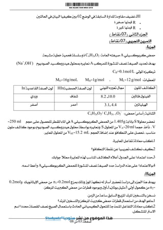ІІІ
-
‫الوضع‬ ‫يف‬ ‫السابقة‬ ‫للدارة‬ ‫مقاومة‬ ‫نضيف‬
10
‫احلالتني‬ ‫يف‬ ‫البيان‬ ‫كيفيا‬ ‫بني‬
-
R
‫صغيرة‬ ‫قيمتها‬
-
R
‫كبيرة‬ ‫قيمتها‬
‫الثاني‬ ‫اجلزء‬
(
10
‫نقاط‬
)
‫التمرين‬
‫التجرييب‬
(
10
‫نقاط‬
)
‫اجلزء‬
I
:
‫محض‬
‫كربوكسيلي‬
A
‫العامة‬ ‫صيغته‬
:
CnH2nO2
‫مشبعة‬ ‫خطية‬ ‫فحمية‬ ‫ذوسلسلة‬
.
‫للمركب‬ ‫املنشورة‬ ‫نصف‬ ‫الصيغة‬ ‫حتديد‬ ‫بهدف‬
A
‫الصوديوم‬ ‫هيدروكسيد‬ ‫مبحلول‬ ‫نعايره‬
(Na+
,OH-
)
‫املولي‬ ‫تركيزه‬
CB=0.1mol/L
‫املعطيات‬
:
g/mol
00
=
MC
،
g/mol
0
=
MH
،
g/mol
06
=
MO
‫امللون‬ ‫الكاشف‬
‫تغ‬ ‫جمال‬
‫اللوني‬ ‫ريه‬
‫احلمضية‬ ‫الصفة‬ ‫لون‬
HIn
‫القاعدية‬ ‫الصفة‬ ‫لون‬
In-
‫فتالني‬ ‫الفينول‬
0101
-
000
‫شفاف‬
‫وردي‬
‫اهليلياتني‬
404
-
300
‫أمحر‬
‫أصفر‬
‫الثنائية‬
(
‫أساس‬
/
‫محض‬
:)
CnH2nO2/ CnH2n -1O2
-
‫حنضر‬
‫حملوال‬
S
‫بإذابة‬
g
00415
‫الكربوكسيلي‬ ‫احلمض‬ ‫من‬
A
‫على‬ ‫للحصول‬،‫املقطر‬ ‫املاء‬ ‫يف‬
‫حجم‬
ml
051
=
V
.
‫حجما‬ ‫نأخذ‬
ml
01
=
VA
‫احمللول‬ ‫من‬
S
‫ملون‬ ‫كاشف‬ ‫بوجود‬،‫الصوديوم‬ ‫هيدروكسيد‬ ‫حملول‬ ‫بواسطة‬ ‫ونعايره‬
‫احلجم‬ ‫إضافة‬ ‫عند‬ ‫التكافؤ‬ ‫على‬ ‫حنصل‬، ‫مناسب‬
mL
0500
=
VbE
‫املعاير‬ ‫احمللول‬ ‫من‬
.
0
-
‫املعايرة‬ ‫تفاعل‬ ‫معادلة‬ ‫اكتب‬
.
0
-
‫التكافؤ؟‬ ‫نقطة‬ ‫عن‬ ‫جتريبيا‬ ‫نكشف‬ ‫كيف‬
3
-
‫اع‬ ‫حدد‬
‫جوابك‬ ‫معلال‬ ‫املعايرة‬ ‫هلذه‬ ‫املناسب‬ ‫الكاشف‬ ‫أعاله‬ ‫اجلدول‬ ‫على‬ ‫تمادا‬
.
4
-
‫باالعتمادا‬
‫الكربوكسيلي‬ ‫للحمض‬ ‫املنشورة‬ ‫نصف‬ ‫الصيغة‬ ‫حدد‬ ‫الدراسة‬ ‫هذه‬ ‫على‬
A
‫امسه‬ ‫وأعط‬
.
‫اجلزء‬
II
:
‫مبزج‬ ‫وذلك‬ ‫املوز‬ ‫نكهة‬ ‫له‬ ‫أسرت‬ ‫حتضري‬ ‫دراسة‬ ‫إىل‬ ‫اجلزء‬ ‫هذا‬ ‫يهدف‬
mol
100
=
n1
‫اإليثانويك‬ ‫محض‬ ‫من‬
‫و‬
mol
100
=
n2
‫أولي‬ ‫كحول‬ ‫من‬
3
‫بوتان‬ ‫مثيل‬
-
0
-
‫املركز‬ ‫الكربيت‬ ‫محض‬ ‫من‬ ‫قطرات‬ ‫وبوجود‬ ‫أول‬
.
‫الزمن‬ ‫من‬ ‫ساعة‬ ‫السابق‬ ‫املزيج‬ ‫املرتد‬ ‫بالتسخني‬ ‫نسخن‬
.
0
-
‫املرتد؟‬ ‫والتسخني‬ ‫املركز‬ ‫كربيت‬ ‫محض‬ ‫قطرات‬ ‫استعمال‬ ‫من‬ ‫اهلدف‬ ‫ماهو‬
0
-
‫نص‬ ‫الصيغ‬ ‫باستعمال‬ ‫احلادث‬ ‫الكيميائي‬ ‫للتحول‬ ‫املنمذجة‬ ‫التفاعل‬ ‫معادلة‬ ‫اكتب‬
‫اسم‬ ‫حمددا‬،‫املفصلة‬ ‫ف‬
‫املتشكل‬ ‫االسرت‬
.
‫صفحة‬
13
‫من‬
10
 