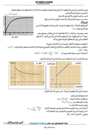 ‫البياني‬ ‫املنحنى‬ ‫رسم‬ ‫مت‬
(
‫الشكل‬
(
4
))
‫حلظة‬ ‫كل‬ ‫عند‬ ‫املتشكل‬ ‫االسرت‬ ‫مادة‬ ‫كمية‬ ‫تغريات‬ ‫ميثل‬ ‫الذي‬
.
3
-
‫التفاعل‬ ‫تقدم‬ ‫جدول‬ ‫انشىء‬
.
‫أ‬
-
‫التوازن‬ ‫ثابت‬ ‫احسب‬
K
‫األسرتة‬ ‫لتفاعل‬
.
‫ب‬
-
‫األسرتة‬ ‫تفاعل‬ ‫مردود‬ ‫احسب‬
r
‫التوازن‬ ‫عند‬
.
‫تس‬ ‫ماذا‬
‫تنتج؟‬
‫اجلزء‬
III
:
‫الليكول‬
lugol
‫األساسي‬ ‫مكونها‬ ‫الصيدليات‬ ‫عند‬ ‫تباع‬ ‫مطهرة‬ ‫مادة‬
‫اليود‬ ‫ثنائي‬ ‫هو‬
I2 (aq)
‫الزنك‬ ‫من‬ ‫صفيحة‬ ‫نغمر‬
(
s
)
Zn
‫كتلتها‬
m0
‫على‬ ‫حيتوي‬ ‫كأس‬ ‫يف‬
‫حجم‬
V
‫الرتكيز‬ ‫حيث‬ ‫الليكول‬ ‫من‬
‫االبتدائي‬
‫اليود‬ ‫لثنائي‬
C0
‫التحول‬
‫ت‬ ‫و‬ ‫بطيء‬ ‫والزنك‬ ‫الليكول‬ ‫بني‬ ‫الكيميائي‬
‫ام‬
.
0
-
‫بطيء؟‬ ‫التفاعل‬ ‫أن‬ ‫من‬ ‫جتريبا‬ ‫التأكد‬ ‫ميكن‬ ‫كيف‬
0
-
‫التفاعل‬ ‫لتقدم‬ ‫جدوال‬ ‫ضع‬ ‫ثم‬ ‫احلادث‬ ‫واالرجاع‬ ‫األكسدة‬ ‫تفاعل‬ ‫معادلة‬ ‫اكتب‬
.
‫الثنائيتان‬ ‫تعطى‬
(.
/I-
I2
)
،
(
/Zn
Zn2+
.)
3
-
‫أن‬ ‫بني‬ ‫التقدم‬ ‫جدول‬ ‫على‬ ‫اعتمادا‬
:
‫التاليني‬ ‫البيانني‬ ‫املنحنيني‬ ‫رسم‬ ‫من‬ ‫متكنا‬ ‫خاصة‬ ‫تقنية‬ ‫بواسطة‬
:
‫الشكلني‬ ‫على‬ ‫اعتمادا‬
(
5
)
‫و‬
(
6
)
،
‫التالية‬ ‫األسئلة‬ ‫على‬ ‫اجب‬
:
‫أ‬
-
‫احملد‬ ‫املتفاعل‬ ‫استنتج‬
.
‫ب‬
-
‫البيان‬ ‫معادلة‬ ‫اكتب‬
:
n(zn)=f [ I2]
‫ج‬
-
‫من‬ ‫كل‬ ‫قيم‬ ‫حدد‬
:
x max
،
V
،
C0
‫ح‬
-
‫التفاعل‬ ‫نصف‬ ‫زمن‬
t1/2
5
-
‫التالي‬ ‫بالعبارة‬ ‫تعطى‬ ‫للتفاعل‬ ‫احلجمية‬ ‫السرعة‬ ‫أن‬ ‫بني‬
‫ة‬
:
‫السرعة‬ ‫قيمة‬ ‫احسب‬
‫اللحظة‬ ‫عند‬ ‫للتفاعل‬ ‫احلجمية‬
1
=
t
‫تعطى‬
:
g/mol
6405
=
Mzn
‫األول‬ ‫املوضوع‬ ‫أنتهى‬
........
‫صفحة‬
10
‫من‬
10
 