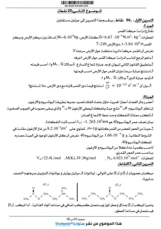 ‫ا‬ ‫املــوضــوع‬
‫لثـانــي‬
(
81
‫نقطة‬
)
‫األول‬ ‫التمرين‬
:
(
60
‫نقاط‬
)
‫مستقلني‬ ‫جزئني‬ ‫إىل‬ ‫التمرين‬ ‫هذا‬ ‫ينقسم‬
‫اجلزء‬
I
:
‫القمر‬ ‫حركة‬ ‫دراسة‬ ‫نقرتح‬
.
‫املعطيات‬
:
6.67 .10-11
N.m2
. kg-2
G=
‫األرض‬ ‫كتلة‬،
:
kg
01.642
=
MT
،
‫ومركز‬ ‫األرض‬ ‫مركز‬ ‫بني‬ ‫املسافة‬
‫القمر‬
m
.68
.
4182
=
r
‫دوراألرض‬ ،
h
42
=
T
‫سرعته‬ ‫األرض‬ ‫حول‬ ‫منتظمة‬ ‫دائرية‬ ‫حركة‬ ‫للقمر‬ ‫أن‬ ‫نفرض‬
V
.
.
-
‫؟عرفه‬ ‫األرض‬ ‫حول‬ ‫القمر‬ ‫حركة‬ ‫لدراسة‬ ‫املناسب‬ ‫املرجع‬ ‫ماهو‬
.
4
-
‫ا‬ ‫شعاع‬ ‫عبارة‬ ‫اوجد‬،‫لنيوتن‬ ‫الثاني‬ ‫القانون‬ ‫بتطبيق‬
‫لتسارع‬
‫بداللة‬
G
،
MT
‫و‬
r
.
‫قيمته‬ ‫أحسب‬
.
4
-
‫األرض‬ ‫حول‬ ‫القمر‬ ‫دوران‬ ‫سرعة‬ ‫عبارة‬ ‫استنتج‬
.
‫قيمتها‬ ‫احسب‬
.
2
-
‫الدور‬ ‫عبارة‬ ‫أوجد‬
T
‫بداللة‬
:
G
،
MT
‫و‬
r
.
5
-
‫أن‬ ‫بني‬
m-3
.
s2
،
‫األرض‬ ‫دور‬ ‫مع‬ ‫قارنه‬،‫القمر‬ ‫دور‬ ‫قيمة‬ ‫استنتج‬
.
‫تستنتج‬ ‫ماذا‬
‫؟‬
‫اجلزء‬
II
:
‫أ‬
‫ر‬ ‫حضر‬
‫أحجارا‬ ‫الفضاء‬ ‫جال‬
‫قمرية‬
.
‫واآلرغون‬ ‫البوتاسيوم‬ ‫بطريقة‬ ‫عمرها‬ ‫حتديد‬ ‫الفلك‬ ‫علماء‬ ‫حاول‬
.
‫البوتاسيوم‬ ‫نظري‬ ‫إن‬
40
19K
‫اآلرغون‬ ‫ليعطي‬ ‫يتفكك‬ ‫حيث‬ ‫مشع‬
Ar
40
18
‫الصخرية‬ ‫اجليوب‬ ‫يف‬ ‫حمبوسا‬ ‫يبقى‬ ‫والذي‬
.
.
-
‫أ‬
-
‫الصادر‬ ‫االشعاع‬ ‫منط‬ ‫وحدد‬ ‫التفكك‬ ‫معادلة‬ ‫اكتب‬
.
‫ب‬
-
‫البوتاسيوم‬ ‫عمر‬ ‫نصف‬ ‫إن‬
26
‫هو‬
ans
4051.69
,
.
=
t1/2
‫التفكك‬ ‫ثابت‬ ‫أحسب‬،
λ
.
4
-
‫كتلتها‬ ‫القمر‬ ‫من‬ ‫احملضر‬ ‫احلجر‬ ‫من‬ ‫عينة‬
g
.
m=
،
‫على‬ ‫حتتوي‬
8,2.10-3
cm3
‫يف‬ ‫مقاسة‬،‫اآلرغون‬ ‫غاز‬ ‫من‬
‫و‬، ‫النظامية‬ ‫الشروط‬
1,66.10 -6
g
‫البوتاسيوم‬ ‫من‬
26
.
‫مصدره‬،‫العينة‬ ‫يف‬ ‫املوجود‬ ‫اآلرغون‬ ‫كل‬ ‫أن‬ ‫نفرض‬
‫البوتاسيوم‬ ‫تفكك‬
26
.
‫أ‬
-
‫م‬ ‫كمية‬ ‫احسب‬
‫اآلرغون‬ ‫و‬ ‫البوتاسيوم‬ ‫من‬ ‫كال‬ ‫ادة‬
.
‫ب‬
-
‫القمري‬ ‫احلجر‬ ‫عمر‬ ‫احسب‬
.
‫املعطيات‬
:
mol-1
.
6010300103
NA=
،
M(K)=39 ,96g/mol
،
Vm=22.4L/mol
‫الثاني‬ ‫التمرين‬
(
10
‫نقاط‬
)
‫عضويان‬ ‫مركبان‬
(E1)
‫و‬
(E2)
‫التوالي‬ ‫على‬
:
‫إيثانوات‬
3
-
‫النصف‬ ‫صيغتهما‬ ‫الربوبيل‬ ‫بوتانوات‬ ‫و‬ ‫بوتيل‬ ‫ميثيل‬
‫منشورة‬
:
‫املركب‬ ‫يتميز‬
(E1)
‫املركب‬ ‫أما‬ ، ‫الغذائية‬ ‫املواد‬ ‫صناعة‬ ‫يف‬ ‫إضايف‬ ‫كمركب‬ ‫ويستعمل‬ ‫املوز‬ ‫وعطر‬ ‫مبذاق‬
(E2)
‫العطور‬ ‫صناعة‬ ‫يف‬ ‫فيستعمل‬
.
‫صفحة‬
10
‫من‬
10
 