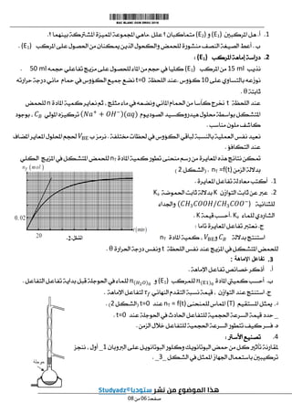 1
.
‫أ‬
.
‫املركبني‬ ‫هل‬
(E1)
‫و‬
(E2)
‫علل‬ ‫؟‬ ‫متماكبان‬
.
‫؟‬ ‫بينهما‬ ‫املشرتكة‬ ‫املميزة‬ ‫اجملموعة‬ ‫ماهي‬
.
‫ب‬
.
‫منشو‬ ‫النصف‬ ‫الصيغة‬ ‫أعط‬
‫املركب‬ ‫على‬ ‫احلصول‬ ‫من‬ ‫ميكنان‬ ‫ّذين‬‫ل‬‫ا‬ ‫والكحول‬ ‫للحمض‬ ‫رة‬
(E1)
.
8
.
‫املركب‬ ‫إماهة‬ ‫دراسة‬
(E1)
:
‫نذيب‬
15 ml
‫املركب‬ ‫من‬
(E1)
‫حجمه‬ ‫تفاعلي‬ ‫مزيج‬ ‫على‬ ‫للحصول‬ ‫املاء‬ ‫من‬ ‫حجم‬ ‫يف‬ ‫كليا‬
50 ml
.
‫على‬ ‫بالتساوي‬ ‫نوزعه‬
11
‫كؤوس‬
.
‫اللحظة‬ ‫عند‬
t=0
‫محام‬ ‫يف‬ ‫الكؤوس‬ ‫مجيع‬ ‫نضع‬
‫درج‬ ‫مائي‬
‫حرارته‬ ‫ة‬
‫ثابتة‬
.
‫اللحظة‬ ‫عند‬
t
‫املادة‬ ‫كمية‬ ‫نعاير‬ ‫ثم‬ ، ‫مثلج‬ ‫ماء‬ ‫يف‬ ‫ونضعه‬ ‫املائي‬ ‫احلمام‬ ‫من‬ ‫كأسا‬ ‫خنرج‬
n
‫للحمض‬
‫الصوديوم‬ ‫هيدروكسيد‬ ‫حملول‬ ‫بواسطة‬ ‫املتشكل‬
‫املولي‬ ‫تركيزه‬
‫بوجود‬ ،
‫مناسب‬ ‫ملون‬ ‫كاشف‬
.
‫لباقي‬ ‫بالنسبة‬ ‫العملية‬ ‫نفس‬ ‫نعيد‬
‫خمتلفة‬ ‫حلظات‬ ‫يف‬ ‫الكؤوس‬
.
‫ب‬ ‫نرمز‬
‫املضاف‬ ‫ِر‬‫ي‬‫املعا‬ ‫احمللول‬ ‫حلجم‬
‫التكافؤ‬ ‫عند‬
.
‫املادة‬ ‫كمية‬ ‫تطور‬ ‫منحنى‬ ‫رسم‬ ‫من‬ ‫املعايرة‬ ‫هذه‬ ‫نتائج‬ ‫متكن‬
nT
‫املزيج‬ ‫يف‬ ‫املتشكل‬ ‫للحمض‬
‫الكلي‬
‫الزمن‬ ‫بداللة‬
nT =f(t)
( .
‫الشكل‬
2
)
1
.
‫املعايرة‬ ‫تفاعل‬ ‫معادلة‬ ‫أكتب‬
.
2
.
‫التوازن‬ ‫ثابت‬ ‫عن‬ ‫عرب‬
K
‫ب‬
‫احلموضة‬ ‫ثابت‬ ‫داللة‬
Ka
‫للثنائية‬
)
‫واجلداء‬
‫للماء‬ ‫الشاردي‬
Ke
.
‫قيمة‬ ‫أحسب‬
K
.
‫ج‬
.
‫تاما‬ ‫املعايرة‬ ‫تفاعل‬ ‫نعترب‬
:
‫بداللة‬ ‫استنتج‬
‫و‬
‫املادة‬ ‫كمية‬ ،
nT
‫ال‬ ‫نفس‬ ‫عند‬ ‫املزيج‬ ‫يف‬ ‫املتشكل‬ ‫للحمض‬
‫لحظة‬
t
‫احلرارة‬ ‫درجة‬ ‫ونفس‬
.
3
.
‫اإلماهة‬ ‫تفاعل‬
:
‫أ‬
.
‫اإلماهة‬ ‫تفاعل‬ ‫خصائص‬ ‫أذكر‬
.
‫ب‬
.
‫املادة‬ ‫كمييت‬ ‫أحسب‬
‫للمركب‬
(E1)
‫و‬
‫التفاعل‬ ‫تفاعل‬ ‫بداية‬ ‫قبل‬ ‫احلوجلة‬ ‫يف‬ ‫للماء‬
.
‫ج‬
.
‫النهائي‬ ‫التقدم‬ ‫نسبة‬ ‫قيمة‬ ، ‫التوازن‬ ‫عند‬ ‫استنتج‬
‫اإلم‬ ‫لتفاعل‬
‫اهة‬
.
‫د‬
.
‫املستقيم‬ ‫ميثل‬
(T)
‫للمنحنى‬ ‫املماس‬
nT = f(t)
‫عند‬
t=0
(
‫الشكل‬
2
. )
_
‫عند‬ ‫احلوجلة‬ ‫يف‬ ‫احلادث‬ ‫للتفاعل‬ ‫احلجمية‬ ‫السرعة‬ ‫قيمة‬ ‫حدد‬
t=0
.
‫ه‬
.
‫الزمن‬ ‫خالل‬ ‫للتفاعل‬ ‫احلجمية‬ ‫السرعة‬ ‫تتطور‬ ‫كيف‬ ‫فسر‬
.
0
.
‫األسرت‬ ‫تصنيع‬
:
‫البوتا‬ ‫وكلور‬ ‫البوتانويك‬ ‫محض‬ ‫من‬ ‫كل‬ ‫تأثري‬ ‫ملقارنة‬
‫الربوبان‬ ‫على‬ ‫نويل‬
1
_
‫ننجز‬ ، ‫أول‬
‫الشكل‬ ‫يف‬ ‫املمثل‬ ‫اجلهاز‬ ‫باستعمال‬ ‫تركيبني‬
_
3
_
.
‫صفحة‬
10
‫من‬
10
 