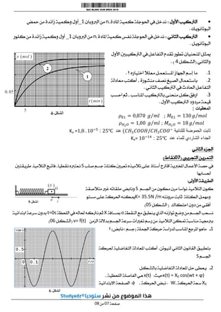
‫األول‬ ‫الرتكيب‬
:
‫املادة‬ ‫كمية‬ ‫احلوجلة‬ ‫يف‬ ‫ندخل‬
ni
‫الربوبان‬ ‫من‬
1
_
‫محض‬ ‫من‬ ‫زائدة‬ ‫وكمية‬ ‫أول‬
‫البوتانويك‬
.

‫الثاني‬ ‫الرتكيب‬
:
‫املادة‬ ‫كمية‬ ‫نفس‬ ‫احلوجلة‬ ‫يف‬ ‫ندخل‬
ni
‫الربو‬ ‫من‬
‫بان‬
1
_
‫كلور‬ ‫من‬ ‫زائدة‬ ‫وكمية‬ ‫أول‬
‫البوتانويل‬
.
‫األول‬ ‫الرتكيبني‬ ‫يف‬ ‫التفاعل‬ ‫تقدم‬ ‫تطور‬ ‫املنحنيان‬ ‫ميثل‬
‫والثاني‬
(
‫الشكل‬
0
. )
1
.
‫؟‬ ‫اختياره‬ ‫معلال‬ ‫املستعمل‬ ‫اجلهاز‬ ‫إسم‬ ‫ما‬
.
2
.
‫معادلة‬ ‫أكتب‬ ، ‫منشورة‬ ‫نصف‬ ‫الصيغ‬ ‫باستعمال‬
‫الثاني‬ ‫الرتكيب‬ ‫يف‬ ‫احلادث‬ ‫التفاعل‬
.
3
.
‫بالرتكيب‬ ‫منحنى‬ ‫كل‬ ‫ارفق‬
‫احسب‬ ‫ثم‬ ، ‫املناسب‬
‫األول‬ ‫الرتكيب‬ ‫مردود‬ ‫قيمة‬
.
‫المعطيات‬
:
;
;
‫للثنائية‬ ‫الحموضة‬ ‫ثابت‬
‫عند‬
:
Ka =
‫للماء‬ ‫الشاردي‬ ‫الجداء‬
‫عند‬
:
Ke=
‫الثاني‬ ‫اجلزء‬
‫التجرييب‬ ‫التمرين‬
(
10
‫نقاط‬
)
‫صلب‬ ‫جسم‬ ‫كتلة‬ ‫تعيني‬ ‫تالميذه‬ ‫على‬ ‫أستاذ‬ ‫اقرتح‬ ‫املخربية‬ ‫األعمال‬ ‫حصة‬ ‫يف‬
S
‫طريقتني‬ ‫التالميذ‬ ‫فاتبع‬ ،‫نقطيا‬ ‫نعتربه‬
‫حلسابها‬
‫األوىل‬ ‫الطريقة‬
:
‫ا‬ ‫من‬ ‫مكون‬ ‫مرن‬ ‫نواسا‬ ‫التالميذ‬ ‫كون‬
‫جلسم‬
S
‫متالصقة‬ ‫غري‬ ‫حلقاته‬ ‫ونابض‬
‫مرونته‬ ‫ثابت‬ ‫الكتلة‬ ‫ومهمل‬
K= 35.5N /m
‫مستو‬ ‫على‬ ‫احلركة‬ ‫ميكنه‬
‫احتكاك‬ ‫دون‬ ‫من‬ ‫أفقي‬
(
‫الشكل‬
10
)
‫النقطة‬ ‫مع‬ ‫ينطبق‬ ‫الذي‬ ‫توازنه‬ ‫وضع‬ ‫من‬ ‫اجلسم‬ ‫نسحب‬
o
‫مبسافة‬
X
‫اللحظة‬ ‫يف‬ ‫حلاله‬ ‫نرتكه‬ ‫ثم‬
t=0s
‫ابتدائية‬ ‫سرعة‬ ‫بدون‬
‫التال‬ ‫متكن‬ ‫مناسبة‬ ‫بربجمية‬
‫الزمن‬ ‫بداللة‬ ‫اجلسم‬ ‫سرعة‬ ‫تغريات‬ ‫رسم‬ ‫من‬ ‫ميذ‬
v= f(t)
(
‫الشكل‬
10
)
1
-
‫اجلملة‬ ‫حركة‬ ‫لدراسة‬ ‫املناسب‬ ‫املرجع‬ ‫ماهو‬
(
‫جسم‬
+
‫نابض‬
)
‫؟‬
‫حلركة‬ ‫التفاضلية‬ ‫املعادلة‬ ‫أكتب‬ ،‫لنيوتن‬ ‫الثاني‬ ‫القانون‬ ‫بتطبيق‬
‫اجلسم‬
S
2
-
‫بالشكل‬ ‫التفاضلية‬ ‫املعادلة‬ ‫حل‬ ‫يعطى‬
x(t) = X0 cos(wt + ϕ)
‫حيث‬
:
x(t)
‫ه‬
، ‫اللحظية‬ ‫الفاصلة‬ ‫ي‬
X0
، ‫احلركة‬ ‫سعة‬
W
:
، ‫احلركة‬ ‫نبض‬
ϕ
:
‫االبتدائية‬ ‫الصفحة‬
‫صفحة‬
10
‫من‬
10
 