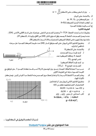 -
‫الشكل‬ ‫على‬ ‫يكتب‬ ‫انبض‬ ‫ان‬ ‫بني‬
3
-
‫البيان‬ ‫على‬ ‫باالعتماد‬
‫أ‬
-
‫من‬ ‫كل‬ ‫قيم‬ ‫عني‬
:
X0
،
W
،
ϕ
‫ب‬
-
‫للحركة‬ ‫الزمنية‬ ‫املعادلة‬ ‫أكتب‬
X=f(t)
‫ج‬
-
‫قي‬ ‫أحسب‬
‫اجلسم‬ ‫كتلة‬ ‫مة‬
s
‫الثانية‬ ‫الطريقة‬
‫اللحظة‬ ‫وعند‬ ‫مناسبة‬ ‫بطريقة‬
T= 7T/4
‫األملس‬ ‫األفقي‬ ‫املسار‬ ‫على‬ ‫ويتحرك‬ ، ‫النابض‬ ‫عن‬ ‫اجلسم‬ ‫ينفصل‬
(OA)
،
‫النقطة‬ ‫عند‬ ‫اجلسم‬ ‫يصل‬ ‫عندما‬
A
‫املائل‬ ‫املستوي‬ ‫وفق‬ ‫يصعد‬
(AB)
‫بزاوية‬ ‫األفق‬ ‫عن‬
α
(
‫الشكل‬
10
)
‫احلر‬ ‫الطاقة‬‫خاص‬ ‫جتهيز‬ ‫بواسطة‬ ‫مثلنا‬
‫السرعة‬ ‫بداللة‬ ‫للمتحرك‬ ‫كية‬
(
‫الشكل‬
10
)
1
-
‫املسار‬ ‫وفق‬ ‫اجلسم‬ ‫على‬ ‫لنيوتن‬ ‫الثاني‬ ‫القانون‬ ‫بتطبيق‬
(AB)
‫للجسم‬ ‫احلركة‬ ‫طبيعة‬ ‫حدد‬
s
‫سرعته‬ ‫هل‬
‫تتزايد‬ ‫أم‬ ‫تتناقص‬
2
-
‫الشكل‬ ‫على‬ ‫باالعتماد‬
0
‫أ‬
-
‫عند‬ ‫اجلسم‬ ‫سرعة‬ ‫قيمة‬ ‫أوجد‬
‫النقطة‬
A
‫عند‬ ‫احلركية‬ ‫وطاقته‬
‫املوضع‬ ‫نفس‬
ECA
‫ب‬
-
‫الط‬ ‫قيمة‬ ‫أوجد‬
‫احلركية‬ ‫اقة‬
‫املوضع‬ ‫عند‬ ‫للجسم‬
B
)
ECB
(
3
-
‫للجملة‬ ‫الطاقة‬ ‫احنفاظ‬ ‫مبدأ‬ ‫حسب‬
(
‫جسم‬
)
‫املوضعني‬ ‫بني‬
A
‫و‬
B
‫اجلسم‬ ‫كتلة‬ ‫قسمة‬ ‫أحسب‬
S
‫مع‬ ‫تتوافق‬ ‫هل‬ ،
‫االوىل‬ ‫الطريقة‬ ‫يف‬ ‫سابقا‬ ‫احملسوبة‬ ‫القيمة‬
0
-
‫اجلسم‬ ‫يغادر‬
S
‫النقطة‬
B
‫بسرعة‬
VB
‫مبدأ‬ ‫النقطة‬ ‫هذه‬ ‫من‬ ‫اجلسم‬ ‫مرور‬ ‫حلظة‬ ‫وخنتار‬
‫كل‬ ‫نهمل‬ ، ‫الزمن‬ ‫لقياس‬
‫اهلواء‬ ‫تأثريات‬
0
-
‫املعادلتني‬ ‫أن‬ ‫بني‬ ‫لنيوتن‬ ‫الثاني‬ ‫القانون‬ ‫بتطبيق‬
‫من‬ ‫كل‬ ‫حتققهما‬ ‫التني‬ ‫التفاضلينت‬
x(t)
‫و‬
z(t)
‫هما‬
dx/dt = vB cos α
‫و‬
-gt + vBsin α
dz/dt =
0
-
‫الزمنيتين‬ ‫المعادلتين‬ ‫أكتب‬
x(t)
‫و‬
z(t)
‫المعطيات‬
:
= 6°α
h=10cm ,
g = 9.8 m/s2
,
‫البكالوريا‬ ‫يف‬ ‫بالتوفيق‬ ‫لكم‬ ‫متنياتنا‬
....
‫صفحة‬
10
‫من‬
10
 
