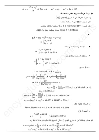 16
1
8
֜ ‫ݔ‬ ൌ
‫ݒ‬ଶ
െ ‫ݒ‬஺
ଶ
ʹܽ
֜ ʹܽ‫ݔ‬ ൌ ‫ݒ‬ଶ
െ ‫ݒ‬஺
ଶ
֜ ‫ݒ‬஻
ଶ
െ ‫ݒ‬஺
ଶ
ൌ ʹܽ ൈ ‫ܤܣ‬
5
(
࡮
࡮
-
ሺ‫ݔܤ‬ሻ
ሺ‫ݕܤ‬ሻ
ሺ‫ݔܤ‬ሻ
ሺ
ሺ‫ݕܤ‬ሻ
ሺ
Ͳ ൑ ‫ݐ‬ ൑ ͺͷ݉‫ݏ‬
ͺͷ݉‫ݏ‬ ൑ ‫ݐ‬ ൑ ͵ͶͲ݉‫ݏ‬
σ ‫ܨ‬
Ԧ ൌ ݉ܽ
Ԧ ֜ ܲ
ሬԦ ൌ ݉ܽ
Ԧ ֜ ݃
Ԧ ൌ ܽ
Ԧ
֜ ൜
ܽ௫ ൌ Ͳ
ܽ௬ ൌ െ݃

֜ ൜
‫ݒ‬௫ ൌ ‫ݒ‬஻ …‘• ߙ
‫ݒ‬௬ ൌ െ݃‫ݐ‬ ൅ ‫ݒ‬஻ •‹ ߙ

֜ ൝
‫ݔ‬ ൌ ‫ݒ‬஻ …‘• ߙ ‫ݐ‬
‫ݕ‬ ൌ െ
ͳ
ʹ
݃‫ݐ‬ଶ
൅ ‫ݒ‬஻ •‹ ߙ ‫ݐ‬
‫ݐ‬ ൌ
௫
௩ಳ ୡ୭ୱ ఈ
‫ݔ‬ ൌ ‫ݒ‬஻ …‘• ߙ ‫ݐ‬ ֜
‫ݕ‬ ൌ െ
ͳ
ʹ
݃ ൬
‫ݔ‬
‫ݒ‬஻ …‘• ߙ
൰
ଶ
൅ ‫ݒ‬଴ •‹ ߙ ൬
‫ݔ‬
‫ݒ‬஻ …‘• ߙ
൰
֜ ‫ݕ‬ ൌ െ
݃‫ݔ‬ଶ
ʹ‫ݒ‬஻
ଶܿ‫ݏ݋‬ଶߙ
൅ ‫݊ܽݐ‬ ߙ ‫ݔ‬
-
‫ݒ‬஻௫ ൌ
ο௫
ο௧
ൌ
଴Ǥସି଴
଴Ǥଵ଻ି଴
ൌ ʹǤ͵ͷ݉Ȁ‫ݏ‬
‫ݒ‬஻௬ ൌ ͲǤͺͷͷ݉Ȁ‫ݏ‬
–ƒ ߙ ൌ
‫ݒ‬஻௬
‫ݒ‬஻௫
ൌ
ͲǤͺͷͷ
ʹǤ͵ͷ
ൌ ͲǤ͵͸͵ ֜ ߙ ൌ ͳͻǤͻ͸ ൎ ʹͲι
‫ݒ‬஻ ൌ ඥ‫ݒ‬஻௫
ଶ ൅ ‫ݒ‬஻௬
ଶ ൌ ξʹǤ͵ͷଶ ൅ ͲǤͺͷͷଶ ൌ ʹǤͷ݉Ȁ‫ݏ‬
-
‫ܦܣ‬
‫ܣ‬
‫ܦܣ‬ ൌ ‫ߙ݊݅ݏܤܣ‬ ൅ ‫ݔ‬ ൌ ͳǤʹ ൈ ‫Ͳʹ݊݅ݏ‬ ൅ ͲǤͺ ൌ ͳǤʹͳ݉
‫ݕ‬ ൌ
ͲǤͲͺͷ ൈ ͲǤͺͷͷ
ʹ
൅ ͳǤʹ‫Ͳʹ݊݅ݏ‬ ൌ ͲǤͶͶ݉
6
(
ܽ
ܽ
ሺܵሻ
ሺ‫ܤܣ‬ሻ
‫ݒ‬஺
.
ܽ ൌ െ݃‫ߙ݊݅ݏ‬ െ
݂
݉
ൌ െͻǤͺ ൈ ‫Ͳʹ݊݅ݏ‬ െ
ͲǤͺ
ͲǤʹ
ൌ െ͹Ǥ͵ͷ݉Ȁ‫ݏ‬ଶ
‫ݒ‬஻
ଶ
െ ‫ݒ‬஺
ଶ
ൌ ʹܽ ൈ ‫ܤܣ‬ ֜ ‫ݒ‬஻
ଶ
െ ʹܽ ൈ ‫ܤܣ‬ ൌ ‫ݒ‬஺
ଶ
e
n
c
y
-
e
d
u
c
a
t
i
o
n
.
c
o
m
/
e
x
a
m
s
൅ ‫ݒ‬஻ •‹ ߙ
ߙ ‫ݐ‬
‫ݐ‬
‫ݐ‬
‫ݐ‬ ൌ
ൌ
௫
௩
…‘•
‘• ߙ ‫ݐ‬
‫ݐ‬ ֜
֜
൬
‫ݔ‬
‫ݒ‬஻
஻ …‘•
…‘• ߙ
ߙ
a
t
i
൰
൰
ଶ
ଶ
൅
൅ ‫ݒ‬଴ •
֜ ‫ݕ‬
‫ݕ‬ ൌ െ
െ
݃‫ݔ‬ଶ
ʹ‫ݒ‬஻
ଶ
c
a
–ƒ
–ƒ ߙ
ߙ ൌ
‫ݒ‬஻
‫ݒ‬஻ ൌ
3as.ency-education.com
 