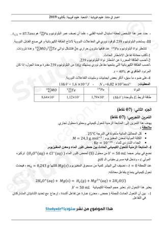 (‫ﺑﻜﺎﻟﻮر‬ /‫ﲡﺮﻳﺒﻴﺔ‬ ‫ﻋﻠﻮم‬ :‫اﻟﺸﻌﺒﺔ‬ / ‫ﻓﻴﺰ(ﺋﻴﺔ‬ ‫ﻋﻠﻮم‬ :‫ﻣﺎدة‬ ‫ﰲ‬ ‫اﺧﺘﺒﺎر‬
2019
‫ﺻﻔﺤﺔ‬
3
‫ﻣﻦ‬
8
-
‫ﺍﻟﺒﻠﻮﺗﻮﻧﻴﻮﻡ‬ ‫ﻋﻤﺮ‬ ‫ﻧﺼﻒ‬ ‫ﺃﻥ‬ ‫ﻋﻠﻤﺎ‬ ، ‫ﺍﻟﻘﻠﺒﻲ‬ ‫ﺍﻟﻤﻨﺒﻪ‬ ‫ﺍﺳﺘﺒﺪﺍﻝ‬ ‫ﻟﺤﻈﺔ‬ ‫ﺍﻟﺸﺨﺺ‬ ‫ﻫﺬﺍ‬ ‫ﻋﻤﺮ‬ ‫ﺣﺪﺩ‬
ܲ‫ݑ‬
ଽସ
ଶଷ଼
‫ﻫﻮ‬
‫ݐ‬ଵȀଶ ൌ ͺ͹Ǥ͹ܽ݊‫ݏ‬
.
III
-
‫ﺍﻟﺒﻠﻮﺗﻮﻧﻴﻮﻡ‬ ‫ﻳﺴﺘﺨﺪﻡ‬
239
‫ﻻﻧﺘﺎﺝ‬ ‫ﺍﻟﻨﻮﻭﻳﺔ‬ ‫ﺍﻟﻤﻔﺎﻋﻼﺕ‬ ‫ﻓﻲ‬ ‫ﻧﻮﻭﻱ‬ ‫ﻛﻮﻗﻮﺩ‬
‫ﺍﻟﻜﻬﺮﺑﺎ‬ ‫ﺍﻟﻄﺎﻗﺔ‬
.‫ﺍﻟﻨﻮﻭﻳﺔ‬ ‫ﺍﻟﻘﻨﺎﺑﻞ‬ ‫ﺻﻨﻊ‬ ‫ﻓﻲ‬ ‫ﻭ‬ ‫ﺋﻴﺔ‬
‫ﺍﻟﺒﻠﻮﺗﻮﻧﻴﻮﻡ‬ ‫ﻧﻮﺍﺓ‬ ‫ﺗﻨﺸﻄﺮ‬
Pu
239
‫ﺣﺮﺍﺭﻱ‬ ‫ﺑﻨﺘﺮﻭﻥ‬ ‫ﻗﺬﻓﻬﺎ‬ ‫ﻋﻨﺪ‬
݊
଴
ଵ
‫ﻧﻮﺍﺗﻲ‬ ‫ﻓﺘﺘﺸﻜﻞ‬
ܶ݁
ହଶ
ଵଷହ
‫ﻭ‬
‫ܱܯ‬
ସଶ
ଵ଴ଶ
.‫ﻧﺘﺮﻭﻧﺎﺕ‬ ‫ﻭﻋﺪﺓ‬
1
-
.‫ﺍﻟﺤﺎﺩﺙ‬ ‫ﺍﻻﻧﺸﻄﺎﺭ‬ ‫ﺗﻔﺎﻋﻞ‬ ‫ﻣﻌﺎﺩﻟﺔ‬ ‫ﺃﻛﺘﺐ‬
2
-
‫ﺍﻟﺒﻠ‬ ‫ﻧﻮﺍﺓ‬ ‫ﺍﻧﺸﻄﺎﺭ‬ ‫ﻋﻦ‬ ‫ﺍﻟﻤﺤﺮﺭﺓ‬ ‫ﺍﻟﻄﺎﻗﺔ‬ ‫ﺃﺣﺴﺐ‬
‫ﻮﺗﻮﻧﻴﻮﻡ‬
239
.
-
‫ﺃﺣﺴﺐ‬
‫ﻳﺴﺘﻬﻠﻚ‬ ‫ﻧﻮﻭﻱ‬ ‫ﻣﻔﺎﻋﻞ‬ ‫ﻳﻨﺘﺠﻬﺎ‬ ‫ﺍﻟﺘﻲ‬ ‫ﺍﻟﻜﻬﺮﺑﺎﺋﻴﺔ‬ ‫ﺍﻟﻄﺎﻗﺔ‬
Kg
1
‫ﺍﻟﺒﻠﻮﺗﻮﻧﻴﻮﻡ‬ ‫ﻣﻦ‬
239
‫ﺑﻮﺣﺪﺓ‬ ‫ﻣﻘﺪﺭﺓ‬
‫ﻛﺎﻥ‬ ‫ﺇﺫﺍ‬ ،‫ﺍﻟﺠﻮﻝ‬
‫ﻫﻮ‬ ‫ﺍﻟﻄﺎﻗﻮﻱ‬ ‫ﺍﻟﻤﺮﺩﻭﺩ‬
%
r = 40
.
4
-
‫ﺑﻌﺾ‬ ‫ﺃﺫﻛﺮ‬ ،‫ﺳﺒﻖ‬ ‫ﻣﺎ‬ ‫ﺿﻮء‬ ‫ﻋﻠﻰ‬
‫ﺍ‬
.‫ﺍﻟﻨﻮﻭﻳﺔ‬ ‫ﺍﻟﺘﻔﺎﻋﻼﺕ‬ ‫ﻭﺳﻠﺒﻴﺎﺕ‬ ‫ﻳﺠﺎﺑﻴﺎﺕ‬
1MeV = 1,6 ൈ10-13
J ، N A =6,02 ൈ1023
mol-1
:‫ﺍﻟﻤﻌﻄﻴﺎﺕ‬
‫ܱܯ‬
ସଶ
ଵ଴ଶ
ܶ݁
ହଶ
ଵଷହ 239
Pu ‫ﺍﻟﻨﻮﺍﺓ‬
8,64ൈ102
1,12ൈ103
1,79ൈ103
‫ﺍﻟﺮﺑﻂ‬ ‫ﻁﺎﻗﺔ‬
l
E
‫ﺑﺎﻟﻮﺣﺪﺓ‬
)
MeV
(
:‫ﺎﻨﻲ‬k‫اﻟ‬ ‫ء‬
fg‫اﻟ‬
)
07
j‫ﻨﻘﺎ‬
(
:‫ﻲ‬nicga‫اﻟ‬ ic_a‫اﻟ‬
)
07
j‫ﻨﻘﺎ‬
(
‫ﻟﺘﺤﻮﻝ‬ ‫ﺍﻟﺰﻣﻨﻴﺔ‬ ‫ﺍﻟﻤﺘﺎﺑﻌﺔ‬ :‫ﺇﻟﻰ‬ ‫ﺍﻟﺘﻤﺮﻳﻦ‬ ‫ﻫﺬﺍ‬ ‫ﻳﻬﺪﻑ‬
‫ﻭ‬ ‫ﻛﻴﻤﻴﺎﺋﻲ‬
.‫ﺗﺠﺎﺭﻱ‬ ‫ﻣﺤﻠﻮﻝ‬ ‫ﻣﻌﺎﻳﺮﺓ‬
‫ﻣﻼﺣﻈﺔ‬
:
ƒ
‫ﺍﻟﺪﺭﺟﺔ‬ ‫ﻓﻲ‬ ‫ﻣﺄﺧﻮﺫﺓ‬ ‫ﺍﻟﻤﺎﺋﻴﺔ‬ ‫ﺍﻟﻤﺤﺎﻟﻴﻞ‬ ‫ﻛﻞ‬
ʹͷι
.
ƒ
: ‫ﺍﻟﻤﻐﻨﻴﺰﻳﻮﻡ‬ ‫ﻟﻤﻌﺪﻥ‬ ‫ﺍﻟﻤﻮﻟﻴﺔ‬ ‫ﺍﻟﻜﺘﻠﺔ‬
 ൌ ʹͶǡ͵‰Ǥ ‘Žିଵ
.
ƒ
: ‫ﻟﻠﻤﺎء‬ ‫ﺍﻟﺸﺎﺭﺩﻱ‬ ‫ﺍﻟﺠﺪﺍء‬
‡ ൌ ͳͲିଵସ
.
I
-
‫ﺍﻟﻤﺘﺎﺑﻌ‬
.‫ﺍﻟﻤﻐﻨﻴﺰﻳﻮﻡ‬ ‫ﻭﻣﻌﺪﻥ‬ ‫ﺍﻟﻤﺎء‬ ‫ﻛﻠﻮﺭ‬ ‫ﺣﻤﺾ‬ ‫ﺑﻴﻦ‬ ‫ﺍﻟﺤﺎﺩﺙ‬ ‫ﺍﻟﻜﻴﻤﻴﺎﺋﻲ‬ ‫ﻟﻠﺘﺤﻮﻝ‬ ‫ﺍﻟﺰﻣﻨﻴﺔ‬ ‫ﺔ‬
‫ﺣﺠﻤﺎ‬ ‫ﺑﻴﺸﺮ‬ ‫ﻓﻲ‬ ‫ﻧﻀﻊ‬
ܸ ൌ ͷͲ݉‫ܮ‬
‫ﻣﺤﻠﻮﻝ‬ ‫ﻣﻦ‬
ሺሻ
‫ﺍﻟﻤﺎء‬ ‫ﻛﻠﻮﺭ‬ ‫ﻟﺤﻤﺾ‬
ሺ‫ܪ‬ଷܱ
ାሺܽ‫ݍ‬ሻ ൅ ‫݈ܥ‬ି
ሺܽ‫ݍ‬ሻሻ
‫ﺗﺮﻛﻴﺰﻩ‬
‫ﺍﻟﻤﻮﻟﻲ‬
…
‫ﺍﻟـ‬ ‫ﻣﻘﻴﺎﺱ‬ ‫ﻣﺴﺮﻯ‬ ‫ﻓﻴﻪ‬ ‫ﻭﻧﺪﺧﻞ‬ ،
‫ܪ݌‬
.
‫ﺍﻟﻠﺤﻈﺔ‬ ‫ﻋﻨﺪ‬
‫ݐ‬ ൌ Ͳ
‫ﺍﻟﻤﻐﻨﻴﺰﻳﻮﻡ‬ ‫ﻣﺴﺤﻮﻕ‬ ‫ﻣﻦ‬ ‫ﻛﻤﻴﺔ‬ ‫ﺍﻟﺒﻴﺸﺮ‬ ‫ﺇﻟﻰ‬ ‫ﻧﻀﻴﻒ‬ ،
‫݃ܯ‬ሺ‫ݏ‬ሻ
‫ﻛﺘﻠﺘﻬﺎ‬
݉଴ ൌ ͲǡʹͶ͵݃
‫ﻓﻴﺤﺪﺙ‬ ،
:‫ﻣﻌﺎﺩﻟﺘﻪ‬ ‫ﺑﺘﻔﺎﻋﻞ‬ ‫ﻳﻨﻤﺬﺝ‬ ‫ﻛﻴﻤﻴﺎﺋﻲ‬ ‫ﺗﺤﻮﻝ‬
ʹ‫ܪ‬ଷܱାሺܽ‫ݍ‬ሻ ൅ ‫݃ܯ‬ሺ‫ݏ‬ሻ ൌ‫ܪ‬ଶሺ݃ሻ ൅ ‫݃ܯ‬ଶାሺܽ‫ݍ‬ሻ ൅ ʹ‫ܪ‬ଶܱሺ݈ሻ
‫ﺗﺎﻡ‬ ‫ﺍﻟﺘﺤﻮﻝ‬ ‫ﻫﺬﺍ‬ ‫ﻳﻌﺘﺒﺮ‬
‫ﺍﻟﻜﻴﻤﻴﺎﺋﻴﺔ‬ ‫ﺍﻟﺠﻤﻠﺔ‬ ‫ﺣﺠﻢ‬ ‫ﻧﻌﺘﺒﺮ‬.
ܸ ൌ ͷͲ݉‫ܮ‬
.
1
-
‫ﺣﻤﺾ‬ ) ‫ﻟﻠﺠﻤﻠﺔ‬ ‫ﺍﻟﺤﺎﺩﺙ‬ ‫ﺍﻟﺘﺤﻮﻝ‬ ‫ﺃﻥ‬ ‫ﺑﻴﻦ‬
-
‫ﻣ‬
‫ﺃﻛﺴﺪﺓ‬ ‫ﺗﻔﺎﻋﻞ‬ ‫ﻋﻦ‬ ‫ﻋﺒﺎﺭﺓ‬ (‫ﻌﺪﻥ‬
-
‫ﺇﺭﺟﺎﻉ‬
‫ﺍ‬ ‫ﺍﻟﺜﻨﺎﺋﻴﺘﺎﻥ‬ ‫ﺗﺤﺪﻳﺪ‬ ‫ﻣﻊ‬
‫ﻟﻤ‬
‫ﺸﺎﺭﻛﺘﺎﻥ‬
.‫ﺍﻟﺘﻔﺎﻋﻞ‬ ‫ﻓﻲ‬
e
n
c
y
-
e
d
u
c
a
t
i
o
n
.
c
o
m
/
e
x
a
m
s
III
I
-
‫ﻳ‬
‫ﻧ‬ ‫ﺗﻨﺸﻄﺮ‬
‫ﺗﻨﺸﻄ‬
1
1
-
-
‫ﺗﻔ‬ ‫ﻣﻌﺎﺩﻟﺔ‬ ‫ﺃﻛﺘﺐ‬
‫ﻣﻌﺎﺩ‬ ‫ﺃﻛﺘﺐ‬
2
-
‫ﺍﻟﻤﺤ‬ ‫ﺍﻟﻄﺎﻗﺔ‬ ‫ﺃﺣﺴﺐ‬
‫ﺍﻟﻄﺎﻗﺔ‬ ‫ﺣﺴﺐ‬
‫ﺣﺴﺐ‬
‫ﺍﻟﻜﻬﺮﺑﺎﺋﻴﺔ‬ ‫ﺍﻟﻄﺎﻗﺔ‬
‫ﺍﻟﻜﻬﺮﺑ‬ ‫ﺍﻟﻄﺎﻗﺔ‬
‫ﻫﻮ‬ ‫ﺍﻟﻄﺎﻗﻮﻱ‬
‫ﻫﻮ‬ ‫ﻱ‬
%
%
r = 40
r = 40
‫ﺑﻌﺾ‬ ‫ﺃﺫﻛﺮ‬ ،‫ﺳﺒﻖ‬ ‫ﻣﺎ‬
‫ﺑ‬ ‫ﺃﺫﻛﺮ‬ ،‫ﺳﺒﻖ‬
‫ﺍ‬
‫ﻳ‬
N A =6,02
6,02 ൈ
ൈ10
1023
2
mo
239
Pu
Pu
m
m
m
m
o
m
1,79
,79ൈ
ൈ10
103
(
o
o
o
c
o
‫ﻭ‬ ‫ﻲ‬
‫ﺗﺠﺎﺭ‬ ‫ﻣﺤﻠﻮﻝ‬ ‫ﻣﻌﺎﻳﺮﺓ‬
‫ﻣﺤﻠﻮﻝ‬ ‫ﻣﻌﺎﻳﺮﺓ‬

.‫ﺍﻟﻤﻐﻨﻴﺰﻳﻮﻡ‬ ‫ﻌﺪﻥ‬
.‫ﻟﻤﻐﻨﻴﺰﻳﻮﻡ‬
ܱାሺ
ሺܽ‫ݍ‬
ܽ‫ݍ‬ሻ
ሻ ൅
൅ ‫݈ܥ‬
‫݈ܥ‬ି
ሺܽ
݉
݉଴
଴ ൌ
ൌ ͲǡʹͶ͵
‫ﻓﻴﺤ‬ ،
‫ﺭﻛﺘﺎﻥ‬
3as.ency-education.com
 