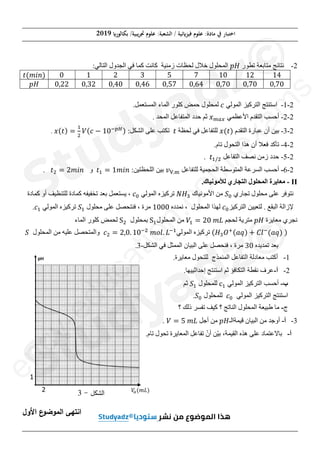(‫ﺑﻜﺎﻟﻮر‬ /‫ﲡﺮﻳﺒﻴﺔ‬ ‫ﻋﻠﻮم‬ :‫اﻟﺸﻌﺒﺔ‬ / ‫ﻓﻴﺰ(ﺋﻴﺔ‬ ‫ﻋﻠﻮم‬ :‫ﻣﺎدة‬ ‫ﰲ‬ ‫اﺧﺘﺒﺎر‬
2019
‫ﺻﻔﺤﺔ‬
4
‫ﻣﻦ‬
8
2
-
‫ﺗﻄﻮﺭ‬ ‫ﻣﺘﺎﺑﻌﺔ‬ ‫ﻧﺘﺎﺋﺞ‬
‫ܪ݌‬
:‫ﺍﻟﺘﺎﻟﻲ‬ ‫ﺍﻟﺠﺪﻭﻝ‬ ‫ﻓﻲ‬ ‫ﻛﻤﺎ‬ ‫ﻛﺎﻧﺖ‬ ‫ﺯﻣﻨﻴﺔ‬ ‫ﻟﺤﻈﺎﺕ‬ ‫ﺧﻼﻝ‬ ‫ﺍﻟﻤﺤﻠﻮﻝ‬
ͳͶ
ͳʹ
ͳͲ
͹
ͷ
͵
ʹ
ͳ
Ͳ
‫ݐ‬ሺ݉݅݊ሻ
Ͳǡ͹Ͳ
Ͳǡ͹Ͳ
Ͳǡ͹Ͳ
Ͳǡ͸Ͷ
Ͳǡͷ͹
ͲǡͶ͸
ͲǡͶͲ
Ͳǡ͵ʹ
Ͳǡʹʹ
‫ܪ݌‬
2
-
1
-
‫ﺍﻟﻤﻮﻟﻲ‬ ‫ﺍﻟﺘﺮﻛﻴﺰ‬ ‫ﺍﺳﺘﻨﺘﺞ‬
ܿ
.‫ﺍﻟﻤﺴﺘﻌﻤﻞ‬ ‫ﺍﻟﻤﺎء‬ ‫ﻛﻠﻮﺭ‬ ‫ﺣﻤﺾ‬ ‫ﻟﻤﺤﻠﻮﻝ‬
2
-
2
-
‫ﺍﻷﻋﻈﻤﻲ‬ ‫ﺍﻟﺘﻘﺪﻡ‬ ‫ﺃﺣﺴﺐ‬
‫ݔ‬௠௔௫
. ‫ﺍﻟﻤﺤﺪ‬ ‫ﺍﻟﻤﺘﻔﺎﻋﻞ‬ ‫ﺣﺪﺩ‬ ‫ﺛﻢ‬
2
-
3
-
‫ﺍﻟﺘﻘﺪﻡ‬ ‫ﻋﺒﺎﺭﺓ‬ ‫ﺃﻥ‬ ‫ﺑﻴﻦ‬
‫ݔ‬ሺ‫ݐ‬ሻ
‫ﻟﺤﻈﺔ‬ ‫ﻓﻲ‬ ‫ﻟﻠﺘﻔﺎﻋﻞ‬
‫ݐ‬
:‫ﺍﻟﺸﻜﻞ‬ ‫ﻋﻠﻰ‬ ‫ﺗﻜﺘﺐ‬
‫ݔ‬ሺ‫ݐ‬ሻ ൌ
ଵ
ଶ
ܸሺܿ െ ͳͲି௣ுሻ
.
2
-
4
-
‫ﺃ‬ ‫ﻓﻌﻼ‬ ‫ﺗﺄﻛﺪ‬
.‫ﺗﺎﻡ‬ ‫ﺍﻟﺘﺤﻮﻝ‬ ‫ﻫﺬﺍ‬ ‫ﻥ‬
2
-
5
-
‫ﺍﻟﺘﻔﺎﻋﻞ‬ ‫ﻧﺼﻒ‬ ‫ﺯﻣﻦ‬ ‫ﺣﺪﺩ‬
‫ݐ‬ଵȀଶ
.
2
-
6
-
‫ﺃﺣ‬
‫ﻟﻠﺘﻔﺎﻋﻞ‬ ‫ﺍﻟﺤﺠﻤﻴﺔ‬ ‫ﺍﻟﻤﺘﻮﺳﻄﺔ‬ ‫ﺍﻟﺴﺮﻋﺔ‬ ‫ﺴﺐ‬
‫ݒ‬୚Ǥ୫
:‫ﺍﻟﻠﺤﻈﺘﻴﻦ‬ ‫ﺑﻴﻦ‬
‫ݐ‬ଵ ൌ ͳ݉݅݊
‫ﻭ‬
‫ݐ‬ଶ ൌ ʹ݉݅݊
.
II
-
‫ﻟﻸﻣﻮﻧﻴﺎﻙ‬ ‫ﺍﻟﺘﺠﺎﺭﻱ‬ ‫ﺍﻟﻤﺤﻠﻮﻝ‬ ‫ﻣﻌﺎﻳﺮﺓ‬
.
‫ﺗﺠﺎﺭﻱ‬ ‫ﻣﺤﻠﻮﻝ‬ ‫ﻋﻠﻰ‬ ‫ﻧﺘﻮﻓﺮ‬
ܵ଴
‫ﺍﻷﻣﻮﻧﻴﺎﻙ‬ ‫ﻣﻦ‬
ܰ‫ܪ‬ଷ
‫ﺍﻟﻤﻮﻟﻲ‬ ‫ﺗﺮﻛﻴﺰﻩ‬
ܿ଴
‫ﻛﻤﺎﺩﺓ‬ ‫ﺃﻭ‬ ‫ﻟﻠﺘﻨﻈﻴﻒ‬ ‫ﻛﻤﺎﺩﺓ‬ ‫ﺗﺨﻔﻴﻔﻪ‬ ‫ﺑﻌﺪ‬ ‫ﻳﺴﺘﻌﻤﻞ‬ ،
‫ﺍﻟﺘﺮﻛﻴﺰ‬ ‫ﻟﺘﻌﻴﻴﻦ‬ . ‫ﺍﻟﺒﻘﻊ‬ ‫ﻹﺯﺍﻟﺔ‬
ܿ଴
‫ﻧﻤﺪﺩﻩ‬ ، ‫ﺍﻟﻤﺤﻠﻮﻝ‬ ‫ﻟﻬﺬﺍ‬
ͳͲͲͲ
‫ﻣﺤﻠﻮﻝ‬ ‫ﻋﻠﻰ‬ ‫ﻓﻨﺘﺤﺼﻞ‬ ، ‫ﻣﺮﺓ‬
ܵଵ
‫ﺍﻟﻤﻮﻟﻲ‬ ‫ﺗﺮﻛﻴﺰﻩ‬
ܿଵ
.
‫ﻣﻌﺎﻳﺮﺓ‬ ‫ﻧﺠﺮﻱ‬
‫ܪ݌‬
‫ﻟﺤﺠﻢ‬ ‫ﻣﺘﺮﻳﺔ‬
ܸଵ ൌ ʹͲ݉‫ܮ‬
‫ﺍﻟﻤﺤﻠﻮﻝ‬ ‫ﻣﻦ‬
ଵ
‫ﺑﻤﺤﻠﻮﻝ‬
ଶ
‫ﺍﻟﻤﺎء‬ ‫ﻛﻠﻮﺭ‬ ‫ﻟﺤﻤﺾ‬
ሺ‫ܪ‬ଷܱ
ାሺܽ‫ݍ‬ሻ ൅ ‫݈ܥ‬ି
ሺܽ‫ݍ‬ሻሻ
‫ﺍﻟﻤﻮﻟﻲ‬ ‫ﺗﺮﻛﻴﺰﻩ‬
ܿଶ ൌ ʹǡͲǤ ͳͲିଶ
݉‫݈݋‬Ǥ ‫ܮ‬ିଵ
‫ﺍﻟﻤﺤﻠﻮﻝ‬ ‫ﻣﻦ‬ ‫ﻋﻠﻴﻪ‬ ‫ﻭﺍﻟﻤﺘﺤﺼﻞ‬
ܵ
‫ﺗﻤﺪﻳﺪﻩ‬ ‫ﺑﻌﺪ‬
͵Ͳ
‫ﺍﻟﺸﻜﻞ‬ ‫ﻓﻲ‬ ‫ﺍﻟﻤﻤﺜﻞ‬ ‫ﺍﻟﺒﻴﺎﻥ‬ ‫ﻋﻠﻰ‬ ‫ﻓﻨﺤﺼﻞ‬ ، ‫ﻣﺮﺓ‬
-
3
.
1
-
.‫ﻣﻌﺎﻳﺮﺓ‬ ‫ﻟﻠﺘﺤﻮﻝ‬ ‫ﺍﻟﻤﻨﻤﺬﺝ‬ ‫ﺍﻟﺘﻔﺎﻋﻞ‬ ‫ﻣﻌﺎﺩﻟﺔ‬ ‫ﺃﻛﺘﺐ‬
2
-
‫ﺃ‬
-
.‫ﺇﺣﺪﺍﺛﻴﻴﻬﺎ‬ ‫ﺍﺳﺘﻨﺘﺞ‬ ‫ﺛﻢ‬ ‫ﺍﻟﺘﻜﺎﻓﺆ‬ ‫ﻧﻘﻄﺔ‬ ‫ﻋﺮﻑ‬
‫ﺏ‬
-
‫ﺍﻟﻤﻮﻟﻲ‬ ‫ﺍﻟﺘﺮﻛﻴﺰ‬ ‫ﺃﺣﺴﺐ‬
…ଵ
‫ﻟﻠﻤﺤﻠﻮﻝ‬
ܵଵ
‫ﺛﻢ‬
‫ﺍﻟﻤﻮﻟﻲ‬ ‫ﺍﻟﺘﺮﻛﻴﺰ‬ ‫ﺍﺳﺘﻨﺘﺞ‬
ܿ଴
‫ﻟﻠﻤﺤﻠﻮﻝ‬
ܵ଴
.
‫ﺝ‬
-
‫؟‬ ‫ﺫﻟﻚ‬ ‫ﺗﻔﺴﺮ‬ ‫ﻛﻴﻒ‬ ‫؟‬ ‫ﺍﻟﻨﺎﺗﺞ‬ ‫ﺍﻟﻤﺤﻠﻮﻝ‬ ‫ﻁﺒﻴﻌﺔ‬ ‫ﻣﺎ‬
3
-
‫ﺃ‬
-
‫ﻗﻴﻤﺔﺍﻟـ‬ ‫ﺍﻟﺒﻴﺎﻥ‬ ‫ﻣﻦ‬ ‫ﺃﻭﺟﺪ‬
‫ܪ݌‬
‫ﺃﺟﻞ‬ ‫ﻣﻦ‬
ܸ ൌ ͷ݉‫ܮ‬
.
‫ﺃ‬
-
.‫ﺗﺎﻡ‬ ‫ﺗﺤﻮﻝ‬ ‫ﺍﻟﻤﻌﺎﻳﺮﺓ‬ ‫ﺗﻔﺎﻋﻞ‬ ّ‫ﺃﻥ‬ ‫ّﻦ‬‫ﻴ‬‫ﺑ‬ ،‫ﺍﻟﻘﻴﻤﺔ‬ ‫ﻫﺬﻩ‬ ‫ﻋﻠﻰ‬ ‫ﺑﺎﻻﻋﺘﻤﺎﺩ‬
‫اﻷوﻝ‬ ‫ع‬
^‫اﻟ_^ﻀ‬ ‫ﻬﻰ‬a‫اﻨ‬
2
1
ܸ
௔ሺ݉‫ܮ‬ሻ
‫اﻟ‹„ﻞ‬
-
3
e
n
c
y
-
e
d
u
c
a
t
i
o
n
.
c
o
m
/
e
x
a
m
s
Ͳ
2
2
-
-
1
1
-
‫ﺍ‬ ‫ﺍﺳﺘﻨﺘﺞ‬
‫ﺍﺳ‬
2
-
2
2
-
-
‫ﺍ‬ ‫ﺍﻟﺘﻘﺪﻡ‬ ‫ﺃﺣﺴﺐ‬
‫ﺍﻟ‬ ‫ﺃﺣﺴﺐ‬
3
-
‫ﺍﻟﺘﻘﺪﻡ‬ ‫ﻋﺒﺎﺭﺓ‬ ‫ﺃﻥ‬ ‫ﺑﻴﻦ‬
‫ﺍﻟ‬ ‫ﻋﺒﺎﺭﺓ‬ ‫ﺃﻥ‬ ‫ﻴﻦ‬
‫ﺃ‬ ‫ﻓﻌﻼ‬ ‫ﻛﺪ‬
‫ﺃ‬ ‫ﻼ‬
‫ﺗﺎ‬ ‫ﺍﻟﺘﺤﻮﻝ‬ ‫ﻫﺬﺍ‬ ‫ﻥ‬
‫ﺍﻟﺘﺤﻮﻝ‬ ‫ﻫﺬﺍ‬ ‫ﻥ‬
‫ﺍﻟﺘﻔﺎﻋﻞ‬ ‫ﻧﺼﻒ‬ ‫ﻦ‬
‫ﺍﻟﺘﻔﺎﻋﻞ‬ ‫ﺼﻒ‬
‫ݐ‬ଵȀ
Ȁଶ
ଶ
‫ﻟﻠﺘ‬ ‫ﺍﻟﺤﺠﻤﻴﺔ‬ ‫ﺍﻟﻤﺘﻮﺳﻄﺔ‬ ‫ﺔ‬
‫ﺍﻟﺤﺠﻤ‬ ‫ﺘﻮﺳﻄﺔ‬
‫ﻟﻸﻣﻮﻧﻴﺎﻙ‬ ‫ﺭﻱ‬
‫ﻸﻣﻮﻧﻴﺎﻙ‬
.
‫ﺍﻷﻣﻮﻧﻴﺎﻙ‬ ‫ﻣﻦ‬
‫ﻷﻣﻮﻧﻴﺎﻙ‬
ܰ‫ܪ‬
‫ܪ‬ଷ
‫ﺗﺮ‬
‫ﻧﻤﺪﺩﻩ‬ ، ‫ﺍﻟﻤﺤﻠﻮﻝ‬
‫ﻧﻤﺪﺩﻩ‬ ، ‫ﻠﻮﻝ‬
ͲͲͲ
Ͳ
ܸଵ
ܸ
‫ﺍﻟﻤﺤﻠﻮﻝ‬ ‫ﻣﻦ‬
‫ﺍﻟﻤﺤﻠﻮﻝ‬ ‫ﻣﻦ‬
ଵ
ଵ
‫ﺑﻤ‬
‫ﻮﻟﻲ‬
ͳͲ
Ͳିଶ
݉‫݈݋‬
݉ Ǥ ‫ܮ‬
‫ܮ‬ିଵ
ଵ
‫ﺍﻟﺸﻜﻞ‬ ‫ﻓﻲ‬ ‫ﻞ‬
‫ﺍﻟﺸﻜﻞ‬
-
-
3
3
.
1
3as.ency-education.com
 