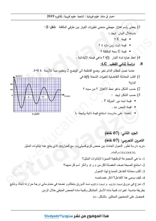 (‫ﺑﻜﺎﻟﻮر‬ /‫ﲡﺮﻳﺒﻴﺔ‬ ‫ﻋﻠﻮم‬ :‫اﻟﺸﻌﺒﺔ‬ / ‫ﻓﻴﺰ(ﺋﻴﺔ‬ ‫ﻋﻠﻮم‬ :‫ﻣﺎدة‬ ‫ﰲ‬ ‫اﺧﺘﺒﺎر‬
2019
‫ﺻﻔﺤﺔ‬
7
‫ﻣﻦ‬
8
3
(
‫ات‬
‫ر‬j‫ﺘ‬ ‫ﻰ‬xsx‫ﻤ‬ ‫ﻲ‬h‫ﻤﻬ‬ ‫از‬
vr‫اﻫ‬ ‫اﺴ‬
‫ر‬ ‫ﻌﻰ‬t
‫اﻟ‬
‫ﻓﻲ‬oy ig‫ﺒ‬ o‫ﺘ‬jr
‫اﻟ‬
‫ﻔﺔ‬n„k
‫ﻞ‬r‫ﺸ‬
-
2
-
: u‫اوﺠ‬ ‫ﺎن‬gh‫اﻟ‬ ‫ﻐﻼﻝ‬r‫{ﺎﺴ‬
ƒ
‫ﺔ‬kg‫ﻗ‬
E
‫؟‬
ƒ
‫ة‬
‫ر‬‫دا‬ i‫زﻤ‬ ƒ‫ﺜﺎﺒ‬ ‫ﺔ‬kg‫ﻗ‬
ɒ
‫؟‬
ƒ
‫ﺔ‬kg‫ﻗ‬
C
‫ﻔﺔ‬n„k‫اﻟ‬ ‫ﺴﻌﺔ‬
‫؟‬
4
(
‫ﺎر‬gr‫اﻟ‬ ‫ة‬u‫ﺸ‬ ‫ة‬
‫ر‬‫ﺎ‬h‫ﻋ‬ ˆ‫اﻋ‬
i(t)
. ‫ﺔ‬g‫اﺌ‬ur‫اﻻﺒ‬ ‫ﻪ‬rkg‫ﻗ‬ ‫ﻤﺎﻫﻲ‬ ‫؟‬
II
.
|h‫اﻟﻘ‬ ‫ﺎﺌﻲ‬s‫ﺜ‬ ‫اﺴﺔ‬
‫ر‬‫د‬
LC
:
‫ﻨ|ﻞ‬ ‫ﻤﺎ‬ux‫ﻋ‬
‫ﻟ‬
‫اﻟﻰ‬ ‫ﻌﺔ‬y‫اﻟﻘﺎ‬ ‫وﻀﻊ‬ og‫ﻨﻐ‬ ‫اﺌ‬u‫اﻟ‬ ‫~ﺎم‬x‫ﻠ‬
‫اﻟ‬
‫ﻀﻊ‬j
2
uh‫ﻤ‬ ‫ﻩ‬
ohr‫وﻨﻌ‬
‫أ‬
‫ﻟﻸ‬
‫ﺔ‬x‫زﻤ‬
t=0 s
.
1
(
r‫اﻛ‬
‫اﻟ‬
‫ﻌﺎدﻟﺔ‬k
‫اﻟ‬
‫ﺔ‬xs‹‫اﻟ‬ ‫ات‬
og‫ﻐ‬r‫ﻟ‬ ‫ﺔ‬g‫ﻔﺎﻀﻠ‬r
q(t)
‫ﻓﻲ‬
‫اﻟ‬
‫ة‬
‫ر‬‫ا‬u
‫؟‬
2
(
‫؟‬ ‫ﻪ‬hh‫ﺴ‬ i‫ﻤ‬ ‫؟‬ ‫از‬
vr‫اﻻﻫ‬ ˆk‫ﻨ‬ j‫ﻤﺎﻫ‬ ‫اﻟ‹„ﻞ‬ }‫ﺤ‬
3
(
: u‫اوﺠ‬ ‫اﻟ‹„ﻞ‬ }‫ﺤ‬
ƒ
‫†ﺔ‬os‫اﻟ‬ ‫دور‬ ‫ﻪ‬h‫ﺸ‬ ‫ﺔ‬kg‫ﻗ‬
T
.
ƒ
zhx‫اﻟ‬ ‫ﺔ‬kg‫ﻗ‬
ɘ
.
ƒ
‫ﺎد‬kr‫إﻋ‬
‫ا‬
‫ﻌﺔ‬g‫وﺸ‬ ‫ﺔ‬g‫ذاﺘ‬ ‫ﺔ‬kg‫ﻗ‬ ‫ﺞ‬rxr‫اﺴ‬ ƒ‫ﻤﺎدرﺴ‬ ‫ﻋﻠﻰ‬
L
:‫ﺎﻨﻲ‬k‫اﻟ‬ ‫ء‬
fg‫اﻟ‬
)
07
j‫ﻨﻘﺎ‬
(
:‫ﻲ‬nicga‫اﻟ‬ ic_a‫اﻟ‬
)
07
j‫ﻨﻘﺎ‬
(
-
‫ﻛﺮﺑﻮﻛﺴﻴﻠﻲ‬ ‫ﺣﻤﺾ‬ ‫ﺑﻴﻦ‬ ‫ﺍﻟﺤﺎﺩﺙ‬ ‫ﺍﻟﺘﺤﻮﻝ‬ ‫ﺗﻄﻮﺭ‬ ‫ﺩﺍﺭﺳﺔ‬ ‫ﻧﺮﻳﺪ‬
(A)
‫ﻛﺤﻮﻝ‬ ‫ﻣﻊ‬
(B)
‫ﺍﻟﻤﺜﻴﻞ‬ ‫ﺍﻳﺜﺎﻧﻮﺍﺕ‬ ‫ﻋﻨﻪ‬ ‫ﻳﻨﺘﺞ‬ ‫ﺍﻟﺬﻱ‬
3
COOCH
3
CH
.‫ﻭﺍﻟﻤﺎء‬
1
-
‫ﺍﻟﻤﺜﻴﻞ؟‬ ‫ﻻﻳﺜﺎﻧﻮﺍﺕ‬ ‫ﺍﻟﻤﻤﻴﺰﺓ‬ ‫ﺍﻟﻮﻅﻴﻔﻴﺔ‬ ‫ﺍﻟﻤﺠﻤﻮﻋﺔ‬ ‫ﻫﻲ‬ ‫ﻣﺎ‬
2
-
‫ﻣﻦ‬ ‫ﻟﻜﻞ‬ ‫ﺍﻟﻤﻔﺼﻠﺔ‬ ‫ﻧﺼﻒ‬ ‫ﺍﻟﺼﻴﻐﺔ‬ ‫ﺍﺳﺘﻨﺘﺞ‬
A
‫ﻭ‬
B
‫ﻣﻨﻬﻤﺎ؟‬ ‫ﻛﻞ‬ ‫ﺍﺳﻢ‬ ‫ﻭﺃﺫﻛﺮ‬
3
-
‫ﻣﻌﺎﺩﻟﺔ‬ ‫ﺃﻛﺘﺐ‬
.‫ﺍﻟﺘﺤﻮﻝ‬ ‫ﻟﻬﺬﺍ‬ ‫ﺍﻟﻤﻨﻤﺬﺝ‬ ‫ﺍﻟﺘﻔﺎﻋﻞ‬
4
-
‫ﻛﻴﻒ‬
.‫ﺧﺼﺎﺋﺼﻪ‬ ‫ﺃﺫﻛﺮ‬ ‫ﺍﻟﺘﻔﺎﻋﻞ؟‬ ‫ﻫﺬﺍ‬ ‫ﻳﺴﻤﻰ‬
5
-
‫ﺩﻭﺭﻕ‬ ‫ﻓﻲ‬ ‫ﻧﻤﺰﺝ‬
mol
1
)=
A
(
0
n
‫ﻭ‬
mol
1
)=
B
(
0
n
‫ﻭﻧﺘﺎﺑﻊ‬ ،‫ﺛﺎﺑﺘﺔ‬ ‫ﺣﺮﺍﺭﺗﻪ‬ ‫ﺩﺭﺟﺔ‬ ‫ﻣﺎﺋﻲ‬ ‫ﺣﻤﺎﻡ‬ ‫ﻓﻲ‬ ‫ﻧﻀﻌﻪ‬ ‫ﻭ‬ ‫ﺑﺈﺣﻜﺎﻡ‬ ‫ﺍﻟﺪﻭﺭﻕ‬ ‫ﻧﺴﺪ‬
‫ﺍﻟﺰﻣﻦ‬ ‫ﺧﻼﻝ‬ ‫ﺍﻟﻤﺘﺒﻘﻲ‬ ‫ﺍﻟﺤﻤﺾ‬ ‫ﻣﺎﺩﺓ‬ ‫ﻭﻛﻤﻴﺔ‬ ‫ﺍﻟﻤﺘﺸﻜﻞ‬ ‫ﺍﻷﺳﺘﺮ‬ ‫ﻣﺎﺩﺓ‬ ‫ﻛﻤﻴﺔ‬ ‫ﺗﻐﻴﺮﺍﺕ‬ ‫ﻣﻨﺎﺳﺒﺔ‬ ‫ﺑﻄﺮﻳﻘﺔ‬
‫ﺑﺎﻟﺸﻜﻞ‬ ‫ﺍﻟﻤﻤﺜﻠﻴﻦ‬ ‫ﺍﻟﻤﻨﺤﻨﻴﻴﻦ‬ ‫ﻋﻠﻰ‬ ‫ﻓﻨﺤﺼﻞ‬
–
01
e
n
c
y
-
e
d
u
c
a
t
i
o
n
.
c
o
m
/
e
x
a
m
s
ƒ
4
4
(
(
u‫ﺸ‬ ‫ة‬
‫ر‬‫ﺎ‬h‫ﻋ‬ ˆ‫اﻋ‬
‫ﺎ‬h‫ﻋ‬ ˆ‫اﻋ‬
h‫اﻟﻘ‬ ‫ﺎﺌﻲ‬s‫ﺜ‬ ‫اﺴﺔ‬
‫ر‬‫د‬
‫ﺎﺌﻲ‬s‫ﺜ‬ ‫اﺴﺔ‬
‫ر‬‫د‬
e
x
‫ﻨ|ﻞ‬ ‫ﻤﺎ‬ux
‫ﻨ|ﻞ‬
‫ﻟ‬
‫ﻟ‬
‫اﺌ‬u‫اﻟ‬ ‫~ﺎم‬x‫ﻠ‬
u‫اﻟ‬ ‫~ﺎم‬x‫ﻟﻠ‬
‫ﻟ‬
‫ﻟ‬
‫ﻌﺎدﻟﺔ‬k
‫ﺔ‬
‫اﻟ‬
‫اﻟ‬
‫ات‬
og‫ﻐ‬r‫ﻟ‬ ‫ﺔ‬g‫ﻔﺎﻀﻠ‬r
r‫ﻟ‬ ‫ﺔ‬g‫ﻔﺎﻀﻠ‬ ‫ﻟ‬
h‫ﺴ‬ i‫ﻤ‬ ‫؟‬ ‫از‬
vr‫اﻻﻫ‬ ˆk‫ﻨ‬
‫ﻤ‬ ‫؟‬ ‫از‬
vr‫اﻻﻫ‬
‫ﻌﺔ‬g‫وﺸ‬ ‫ﺔ‬g‫ﺘ‬
‫ﻌﺔ‬g‫وﺸ‬
L
‫ﺍﻳﺜﺎﻧﻮﺍﺕ‬ ‫ﻋﻨﻪ‬ ‫ﻳﻨﺘﺞ‬ ‫ﻟﺬﻱ‬
‫ﺍﻳﺜﺎﻧﻮ‬ ‫ﻋﻨﻪ‬ ‫ﻳﻨﺘﺞ‬
‫ﻭﻧﺘﺎﺑﻊ‬ ،‫ﺔ‬
‫ﻧﺘﺎﺑﻊ‬
3as.ency-education.com
 