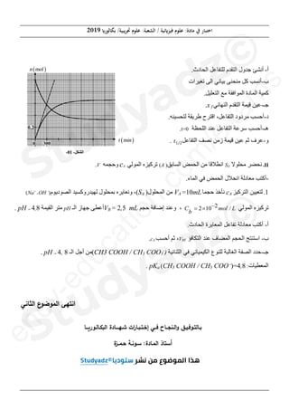 (‫ﺑﻜﺎﻟﻮر‬ /‫ﲡﺮﻳﺒﻴﺔ‬ ‫ﻋﻠﻮم‬ :‫اﻟﺸﻌﺒﺔ‬ / ‫ﻓﻴﺰ(ﺋﻴﺔ‬ ‫ﻋﻠﻮم‬ :‫ﻣﺎدة‬ ‫ﰲ‬ ‫اﺧﺘﺒﺎر‬
2019
‫ﺻﻔﺤﺔ‬
8
‫ﻣﻦ‬
8
‫ﺃ‬
-
.‫ﺍﻟﺤﺎﺩﺙ‬ ‫ﻟﻠﺘﻔﺎﻋﻞ‬ ‫ﺍﻟﺘﻘﺪﻡ‬ ‫ﺟﺪﻭﻝ‬ ‫ﺃﻧﺸﺊ‬
‫ﺏ‬
-
‫ﺗﻐ‬ ‫ﺍﻟﻰ‬ ‫ﺑﻴﺎﻧﻲ‬ ‫ﻣﻨﺤﻨﻰ‬ ‫ﻛﻞ‬ ‫ﺃﻧﺴﺐ‬
‫ﻴ‬
‫ﺮﺍﺕ‬
.‫ﺍﻟﺘﻌﻠﻴﻞ‬ ‫ﻣﻊ‬ ‫ﺍﻟﻤﻮﺍﻓﻘﺔ‬ ‫ﺍﻟﻤﺎﺩﺓ‬ ‫ﻛﻤﻴﺔ‬
‫ﺟـ‬
-
‫ﺍﻟﻨﻬﺎﺋﻲ‬ ‫ﺍﻟﺘﻘﺪﻡ‬ ‫ﻗﻴﻤﺔ‬ ‫ﻋﻴﻦ‬
f
x
.
‫ﺩ‬
-
.‫ﻟﺘﺤﺴﻴﻨﻪ‬ ‫ﻁﺮﻳﻘﺔ‬ ‫ﺍﻗﺘﺮﺡ‬ ،‫ﺍﻟﺘﻔﺎﻋﻞ‬ ‫ﻣﺮﺩﻭﺩ‬ ‫ﺃﺣﺴﺐ‬
‫ﻫـ‬
-
‫ﻋﻨﺪ‬ ‫ﺍﻟﺘﻔﺎﻋﻞ‬ ‫ﺳﺮﻋﺔ‬ ‫ﺃﺣﺴﺐ‬
‫ﺍﻟﻠﺤﻈﺔ‬
t=0
.
‫ﻭ‬
-
‫ﺍﻟﺘﻔﺎﻋﻞ‬ ‫ﻧﺼﻒ‬ ‫ﺯﻣﻦ‬ ‫ﻗﻴﻤﺔ‬ ‫ﻋﻴﻦ‬ ‫ﺛﻢ‬ ‫ﻋﺮﻑ‬
‫ݐ‬ͳȀʹ
.
II
-
‫ﻣﺤﻠﻮﻻ‬ ‫ﻧﺤﻀﺮ‬
A
S
‫ﺍﻟﺴﺎﺑﻖ‬ ‫ﺍﻟﺤﻤﺾ‬ ‫ﻣﻦ‬ ‫ﺍﻧﻄﻼﻗﺎ‬
)
A
(
‫ﺍﻟﻤﻮﻟﻲ‬ ‫ﺗﺮﻛﻴﺰﻩ‬
A
c
‫ﻭﺣﺠﻤﻪ‬
V
.
-
.‫ﺍﻟﻤﺎء‬ ‫ﻓﻲ‬ ‫ﺍﻟﺤﻤﺾ‬ ‫ﺍﻧﺤﻼﻝ‬ ‫ﻣﻌﺎﺩﻟﺔ‬ ‫ﺃﻛﺘﺐ‬
1
-
‫ﻟﺘﻌﻴﻴﻦ‬
‫ﺍﻟﺘﺮﻛﻴﺰ‬
A
c
‫ﻧﺄﺧﺬ‬
‫ﺣﺠﻤﺎ‬
mL
10
=
A
V
‫ﺍﻟﻤﺤﻠﻮﻝ‬ ‫ﻣﻦ‬
)
A
S
(
‫ﻟﻬﻴﺪﺭﻭﻛﺴﻴﺪ‬ ‫ﺑﻤﺤﻠﻮﻝ‬ ‫ﻭﻧﻌﺎﻳﺮﻩ‬ ،
‫ﺍﻟﺼﻮﺩﻳﻮﻡ‬
)
-
OH
+
+
Na
(
‫ﺍﻟﻤﻮﻟﻲ‬ ‫ﺗﺮﻛﻴﺰﻩ‬
2
2 10 /
C mol L
b

u
‫ﺣﺠﻢ‬ ‫ﺇﺿﺎﻓﺔ‬ ‫ﻭﻋﻨﺪ‬ ،
mL
5
,
2
=
B
V
‫ﺍﻟـ‬ ‫ﺟﻬﺎﺯ‬ ‫ﺃﻋﻄﻰ‬
pH
‫ﺍﻟﻘﻴﻤﺔ‬ ‫ﻣﺘﺮ‬
8
,
4
=
pH
.
‫ﺃ‬
-
.‫ﺍﻟﺤﺎﺩﺙ‬ ‫ﺍﻟﻤﻌﺎﻳﺮﺓ‬ ‫ﺗﻔﺎﻋﻞ‬ ‫ﻣﻌﺎﺩﻟﺔ‬ ‫ﺃﻛﺘﺐ‬
‫ﺏ‬
-
‫ﺍﻟﺘﻜﺎﻓﺆ‬ ‫ﻋﻨﺪ‬ ‫ﺍﻟﻤﻀﺎﻑ‬ ‫ﺍﻟﺤﺠﻢ‬ ‫ﺍﺳﺘﻨﺘﺞ‬
BE
V
‫ﺃﺣﺴﺐ‬ ‫ﺛﻢ‬ ،
A
c
.
‫ﺟـ‬
-
‫ﺍﻟﺜﻨﺎﺋﻴﺔ‬ ‫ﻓﻲ‬ ‫ﺍﻟﻜﻴﻤﻴﺎﺋﻲ‬ ‫ﻟﻠﻨﻮﻉ‬ ‫ﺍﻟﻐﺎﻟﺒﺔ‬ ‫ﺍﻟﺼﻔﺔ‬ ‫ﺣﺪﺩ‬
)
-
3
COO
3
CH3 COOH / CH
(
‫ﺍﻟـ‬ ‫ﺃﺟﻞ‬ ‫ﻣﻦ‬
8
,
4
=
pH
.
. pKa (CH3 COOH / CH3 COO -
)=4,8 :‫ﺍﻟﻤﻌﻄﻴﺎﺕ‬
‫ﺎﻨﻲ‬k‫اﻟ‬ ‫ع‬
^‫اﻟ_^ﻀ‬ ‫ﻬﻰ‬a‫اﻨ‬
‫ﺒ‬
‫ـ‬
a‫ﺎﻟ‬
‫ـ‬
‫^ﻓ‬
‫ـ‬
]
‫ـ‬
‫اﻟ‬‫و‬ v
‫ـ‬
gs
‫ــ‬
‫ﻓ‬ ‫ﺎح‬
‫ــ‬
‫إﺨ‬ ‫ﻲ‬
‫ـ‬
a
‫ـ‬
n
‫ـ‬
‫ﺎر‬
‫ات‬
‫ﺸ‬
‫ـ‬
‫ﻬ‬
‫ــــ‬
rn‫اﻟ‬ ‫ﺎدة‬
‫ـ‬
‫ﺎﻟ‬
‫ـ‬
i‫^ر‬
‫ـــ‬
‫ﺎ‬
‫ﺎ‬a‫أﺴ‬
:‫اﻟ_ـﺎدة‬ ‫ذ‬
‫ة‬
f‫ﺤـ_ــ‬ ‫ﺴـ^ﻨـﺔ‬
e
n
c
y
-
e
d
u
c
a
t
i
o
n
.
c
o
m
/
e
x
a
m
s
‫ﺃ‬
-
‫ﺃﻧﺸ‬
‫ﺏ‬
‫ﺏ‬
-
-
‫ﻛ‬ ‫ﺃﻧﺴﺐ‬
‫ﺃﻧﺴ‬
‫ﺍﻟﻤﻮﺍ‬ ‫ﺍﻟﻤﺎﺩﺓ‬ ‫ﻛﻤﻴﺔ‬
‫ﺍﻟﻤﺎﺩﺓ‬ ‫ﻛﻤﻴﺔ‬
‫ﺟـ‬
-
‫ﺍﻟﻨ‬ ‫ﺍﻟﺘﻘﺪﻡ‬ ‫ﻗﻴﻤﺔ‬ ‫ﻋﻴﻦ‬
‫ﺍﻟﺘﻘ‬ ‫ﻗﻴﻤﺔ‬ ‫ﻋﻴﻦ‬
‫ﺍﻗ‬ ،‫ﺍﻟﺘﻔﺎﻋﻞ‬ ‫ﻣﺮﺩﻭﺩ‬ ‫ﺣﺴﺐ‬
‫ﺍﻟﺘﻔﺎﻋﻞ‬ ‫ﻣﺮﺩﻭﺩ‬
‫ﻋﻨﺪ‬ ‫ﺍﻟﺘﻔﺎﻋﻞ‬ ‫ﺳﺮﻋﺔ‬
‫ﻋﻨﺪ‬ ‫ﺍﻟﺘﻔﺎﻋﻞ‬ ‫ﺔ‬
‫ﺍﻟﻠﺤ‬
‫ﺍﻟﻠ‬
‫ﺍﻟﺘﻔﺎﻋ‬ ‫ﻧﺼﻒ‬ ‫ﺯﻣﻦ‬ ‫ﻗﻴﻤﺔ‬ ‫ﻦ‬
‫ﻧﺼﻒ‬ ‫ﺯﻣﻦ‬ ‫ﻤﺔ‬
‫ﺍﻟﺴﺎﺑﻖ‬ ‫ﺍﻟﺤﻤﺾ‬ ‫ﻣﻦ‬ ‫ﻗﺎ‬
‫ﺍﻟﺴ‬ ‫ﺍﻟﺤﻤﺾ‬
)
.‫ﺍﻟﻤﺎء‬
A
VA
‫ﺍﻟﻤﺤﻠﻮﻝ‬ ‫ﻣﻦ‬
‫ﺍﻟﻤﺤﻠﻮﻝ‬ ‫ﻣﻦ‬
)
)
A
SA
(
‫ﺣﺠﻢ‬ ‫ﺇﺿﺎﻓﺔ‬ ‫ﻨﺪ‬
‫ﺣﺠ‬ ‫ﺿﺎﻓﺔ‬
mL
L
5
5
,
CH3 COOH
CH3 CO
(
‫ﺃﺟﻞ‬ ‫ﻣﻦ‬
‫ﺃﺟﻞ‬ ‫ﻣﻦ‬
‫ﺎﻨﻲ‬k‫اﻟ‬ ‫ع‬
^‫اﻟ_^ﻀ‬ ‫ﻬﻰ‬a‫ﻨ‬
‫ع‬
^‫اﻟ_^ﻀ‬ ‫ﻰ‬
3as.ency-education.com
 