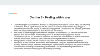 Chapter 3 - Dealing with Issues
● Understanding the reasons behind their lack of willingness or motivation is crucial. If they are not willing
or motivated, it could signify an issue with the curriculum. Consequently, learners may struggle to
concentrate on the lesson, leading to potential disengagement. This cascades into boredom, particularly
within the designated lesson time of 30 or 40 minutes, for instance.
● This is why students engage in conversations with peers during lessons – as a means to divert their
attention from the distraction. Their chatting serves as an alternative engagement, albeit a
counterproductive one. It's essential to remember that as adults, educators should approach situations
maturely and maintain a sense of calm, without succumbing to frustration or tension.
● Taking initiative, connect with the Ministry of Education and express the need for changes and
innovations in the curriculum. Advocate for their intervention, urging the implementation of alternative
teaching methods through systematic and intelligent experimentation. Recognize that young individuals
favor real-time, technology-driven learning environments. This entails exploring the creation of
online/offline education methodologies enhanced by technology.
 