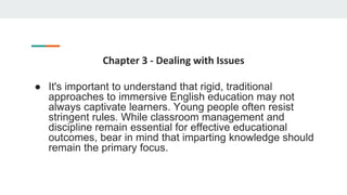 Chapter 3 - Dealing with Issues
● It's important to understand that rigid, traditional
approaches to immersive English education may not
always captivate learners. Young people often resist
stringent rules. While classroom management and
discipline remain essential for effective educational
outcomes, bear in mind that imparting knowledge should
remain the primary focus.
 