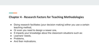 Chapter 4 - Research Factors for Teaching Methodologies
● Doing research facilitates (your decision making) either you use a certain
teaching method,
● Or even you need to design a newer one,
● It impacts your knowledge about the classroom situations such as:
● Learners' needs,
● Problems,
● And their motivations.
 