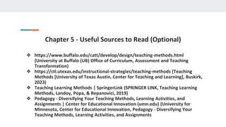 Chapter 5 - Useful Sources to Read (Optional)
❖ https://www.buffalo.edu/catt/develop/design/teaching-methods.html
(University at Buffalo (UB) Office of Curriculum, Assessment and Teaching
Transformation)
❖ https://ctl.utexas.edu/instructional-strategies/teaching-methods (Teaching
Methods [University of Texas Austin, Center for Teaching and Learning], Buskirk,
2023)
❖ Teaching Learning Methods | SpringerLink (SPRINGER LINK, Teaching Learning
Methods, Landoy, Popa, & Repanovici, 2019)
❖ Pedagogy - Diversifying Your Teaching Methods, Learning Activities, and
Assignments | Center for Educational Innovation (umn.edu) (University for
Minnesota, Center for Educational Innovation, Pedagogy - Diversifying Your
Teaching Methods, Learning Activities, and Assignments
 