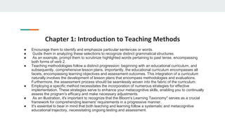 Chapter 1: Introduction to Teaching Methods
● Encourage them to identify and emphasize particular sentences or words.
● Guide them in analyzing these selections to recognize distinct grammatical structures.
● As an example, prompt them to scrutinize highlighted words pertaining to past tense, encompassing
both forms of verb 2.
● Teaching methodologies follow a distinct progression: beginning with an educational curriculum, and
subsequently, comprehensive lesson plans. Importantly, the educational curriculum encompasses all
facets, encompassing learning objectives and assessment outcomes. This integration of a curriculum
naturally involves the development of lesson plans that encompass methodologies and evaluations.
Furthermore, the assessment process should be seamlessly woven into the fabric of the curriculum.
● Employing a specific method necessitates the incorporation of numerous strategies for effective
implementation. These strategies serve to enhance your metacognitive skills, enabling you to continually
assess the program's efficacy and make necessary adjustments.
● As an illustration, it's important to recognize that the Bloom's Learning Taxonomy* serves as a crucial
framework for comprehending learners' requirements in a progressive manner.
● It's essential to bear in mind that both teaching and learning follow a systematic and metacognitive
educational trajectory, necessitating ongoing testing and assessment.
 