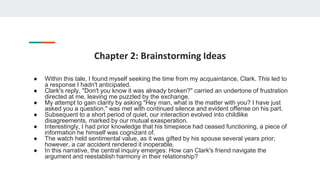 Chapter 2: Brainstorming Ideas
● Within this tale, I found myself seeking the time from my acquaintance, Clark. This led to
a response I hadn't anticipated.
● Clark's reply, "Don't you know it was already broken?" carried an undertone of frustration
directed at me, leaving me puzzled by the exchange.
● My attempt to gain clarity by asking "Hey man, what is the matter with you? I have just
asked you a question," was met with continued silence and evident offense on his part.
● Subsequent to a short period of quiet, our interaction evolved into childlike
disagreements, marked by our mutual exasperation.
● Interestingly, I had prior knowledge that his timepiece had ceased functioning, a piece of
information he himself was cognizant of.
● The watch held sentimental value, as it was gifted by his spouse several years prior;
however, a car accident rendered it inoperable.
● In this narrative, the central inquiry emerges: How can Clark's friend navigate the
argument and reestablish harmony in their relationship?
 