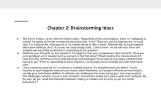 Chapter 2: Brainstorming Ideas
● The friend, indeed, never refers to Clark's watch. Regardless of the circumstance, Clark isn't obligated to
consult his watch to provide a response about the time, is he? There are various approaches he could
take. For instance, he might glance at his mobile phone to offer a reply. Alternatively, he could explore
alternative methods. And, of course, he could simply state, "I don't know." As we can see, there are
multiple avenues Clark could take in responding to the question.
● What are your thoughts on this situation? I'm eager to hear your perspectives, dear students. Have you
ever wondered why I devised such a scenario in the first place? What could be the reason behind it?
How does this narrative connect with teaching methodologies? Does everything appear coherent and
logical to you? Prior to responding to these inquiries, I encourage you to carefully consider them twice
over.
● Using a teaching method isn't a fictional or implied process. It's straightforward and direct. You're
required to work diligently, execute your lesson plans flawlessly, and employ effective communication,
namely your negotiation abilities, to address any challenges that arise during your teaching sessions.
The challenges, whether yours or your students', should stem solely from errors rather than mistakes. By
the way, do you recall the distinction between making a mistake and an error as per our earlier
discussions?
 