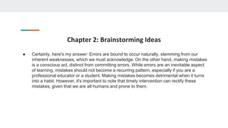 Chapter 2: Brainstorming Ideas
● Certainly, here's my answer: Errors are bound to occur naturally, stemming from our
inherent weaknesses, which we must acknowledge. On the other hand, making mistakes
is a conscious act, distinct from committing errors. While errors are an inevitable aspect
of learning, mistakes should not become a recurring pattern, especially if you are a
professional educator or a student. Making mistakes becomes detrimental when it turns
into a habit. However, it's important to note that timely intervention can rectify these
mistakes, given that we are all humans and prone to them.
 