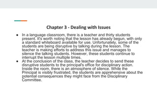 Chapter 3 - Dealing with Issues
● In a language classroom, there is a teacher and thirty students
present. It's worth noting that the lesson has already begun, with only
a standard whiteboard available for use. Unfortunately, some of the
students are being disruptive by talking during the lesson. The
teacher is making efforts to address this issue and manages to
silence the talking students. However, these students continue to
interrupt the lesson multiple times.
● At the conclusion of the class, the teacher decides to send these
disruptive students to the principal's office for disciplinary action.
Inside the room, there is an atmosphere of silence. While the
Principal is visibly frustrated, the students are apprehensive about the
potential consequences they might face from the Disciplinary
Committee.
 