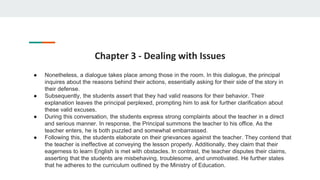Chapter 3 - Dealing with Issues
● Nonetheless, a dialogue takes place among those in the room. In this dialogue, the principal
inquires about the reasons behind their actions, essentially asking for their side of the story in
their defense.
● Subsequently, the students assert that they had valid reasons for their behavior. Their
explanation leaves the principal perplexed, prompting him to ask for further clarification about
these valid excuses.
● During this conversation, the students express strong complaints about the teacher in a direct
and serious manner. In response, the Principal summons the teacher to his office. As the
teacher enters, he is both puzzled and somewhat embarrassed.
● Following this, the students elaborate on their grievances against the teacher. They contend that
the teacher is ineffective at conveying the lesson properly. Additionally, they claim that their
eagerness to learn English is met with obstacles. In contrast, the teacher disputes their claims,
asserting that the students are misbehaving, troublesome, and unmotivated. He further states
that he adheres to the curriculum outlined by the Ministry of Education.
 