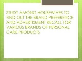 STUDY AMONG HOUSEWIVES TO
FIND OUT THE BRAND PREFERENCE
AND ADVERTISMENT RECALL FOR
VARIOUS BRANDS OF PERSONAL
CARE PRODUCTS
 