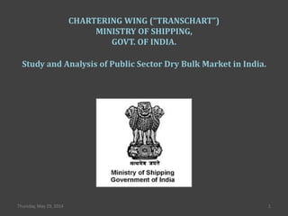 1Thursday, May 29, 2014
CHARTERING WING (“TRANSCHART”)
MINISTRY OF SHIPPING,
GOVT. OF INDIA.
Study and Analysis of Public Sector Dry Bulk Market in India.
 