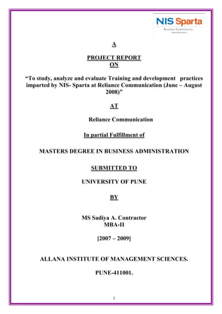1
A
PROJECT REPORT
ON
“To study, analyze and evaluate Training and development practices
imparted by NIS- Sparta at Reliance Communication (June – August
2008)”
AT
Reliance Communication
In partial Fulfillment of
MASTERS DEGREE IN BUSINESS ADMINISTRATION
SUBMITTED TO
UNIVERSITY OF PUNE
BY
MS Sadiya A. Contractor
MBA-II
[2007 – 2009]
ALLANA INSTITUTE OF MANAGEMENT SCIENCES.
PUNE-411001.
 