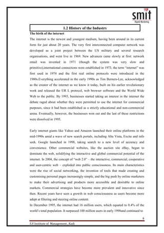 6
S.V Institute of Management , Kadi
The birth of the internet
The internet is the newest and youngest medium, having been around in its current
form for just about 20 years. The very first interconnected computer network was
developed as a joint project between the US military and several research
organisations, and went live in 1969. New advances came slowly at first: network
email was invented in 1971 (though the system was very slow and
primitive),international connections were established in 1973, the term “internet” was
first used in 1974 and the first real online protocols were introduced in the
1980s.Everything accelerated in the early 1990s as Tim Berners-Lee, acknowledged
as the creator of the internet as we know it today, built on his earlier revolutionary
work and released the UR L protocol, web browser software and the World Wide
Web to the public. By 1993, businesses started taking an interest in the internet the
debate raged about whether they were permitted to use the internet for commercial
purposes, since it had been established as a strictly educational and non-commercial
arena. Eventually, however, the businesses won out and the last of these restrictions
were dissolved in 1995.
Early internet giants like Yahoo and Amazon launched their online platforms in the
mid-1990s amid a wave of new search portals, including Alta Vista, Excite and info
seek. Google launched in 1998, taking search to a new level of accuracy and
convenience. Other commercial websites, like the auction site eBay, began to
dominate the web, solidifying the interactive and global commercial potential of the
internet. In 2004, the concept of “web 2.0” – the interactive, commercial, cooperative
and user-centric web – exploded into public consciousness. Its main characteristics
were the rise of social networking, the invention of tools that made creating and
customising personal pages increasingly simple, and the big push by online marketers
to make their advertising and products more accessible and desirable to online
markets. Commercial strategies have become more prevalent and innovative since
then. Recent years have seen a growth in web consciousness as users become more
adept at filtering and steering online content.
In December 1995, the internet had 16 million users, which equated to 0.4% of the
world‟s total population. It surpassed 100 million users in early 1998and continued to
1.2 History of the Industry
 