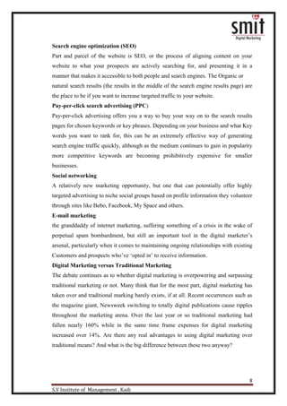 8
S.V Institute of Management , Kadi
Search engine optimization (SEO)
Part and parcel of the website is SEO, or the process of aligning content on your
website to what your prospects are actively searching for, and presenting it in a
manner that makes it accessible to both people and search engines. The Organic or
natural search results (the results in the middle of the search engine results page) are
the place to be if you want to increase targeted traffic to your website.
Pay-per-click search advertising (PPC)
Pay-per-click advertising offers you a way to buy your way on to the search results
pages for chosen keywords or key phrases. Depending on your business and what Key
words you want to rank for, this can be an extremely effective way of generating
search engine traffic quickly, although as the medium continues to gain in popularity
more competitive keywords are becoming prohibitively expensive for smaller
businesses.
Social networking
A relatively new marketing opportunity, but one that can potentially offer highly
targeted advertising to niche social groups based on profile information they volunteer
through sites like Bebo, Facebook, My Space and others.
E-mail marketing
the granddaddy of internet marketing, suffering something of a crisis in the wake of
perpetual spam bombardment, but still an important tool in the digital marketer‟s
arsenal, particularly when it comes to maintaining ongoing relationships with existing
Customers and prospects who‟ve „opted in‟ to receive information.
Digital Marketing versus Traditional Marketing
The debate continues as to whether digital marketing is overpowering and surpassing
traditional marketing or not. Many think that for the most part, digital marketing has
taken over and traditional marking barely exists, if at all. Recent occurrences such as
the magazine giant, Newsweek switching to totally digital publications cause ripples
throughout the marketing arena. Over the last year or so traditional marketing had
fallen nearly 160% while in the same time frame expenses for digital marketing
increased over 14%. Are there any real advantages to using digital marketing over
traditional means? And what is the big difference between these two anyway?
 
