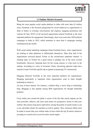 9
S.V Institute of Management , Kadi
Being the most popular social media platform in India with more than 62 million
users, Facebook is the favourite playground for social media-savvy organizations in
India to banter in everyday conversations and organize engaging promotions and
contests for fans. 89.6% of all surveyed organizations placed Facebook as the most
important platform for engagement. Interestingly, there were more than 100 Facebook
campaigns in India in 2012, which translates to more than 8 campaigns running
simultaneously per month.
With social media marketing campaigns being Facebook heavy, some organizations
are looking at other platforms to differentiate themselves. More than half of the
organizations surveyed placed Twitter as the second-most important channel. A
trending topic on Twitter for a good reason is perhaps one of the most coveted
benchmarks .However, featuring there for the wrong reasons is a big crisis in the
making. According to a story in Economic Times, advertising agencies today have
started to create YouTube specific ads as against re-purposing TV commercials.
Blogging followed YouTube as the most important platform for organizations.
Blogging particularly is important when organizations want to share thought
leadership or trends in
An area of mass interest. For instance, a fashion blog, a movie blog or technology
blog. Blogging is also popular among B2B organizations for thought leadership
purposes .
Every online user around the globe is aware of the fact that search engines are the
most powerful, effective and most used means for prospective clients to find your
website. But merely lying down right below among thousands of search results is not
a very advisable scheme for searchers as well as spiders. Thus, strenuous efforts must
be made to ensure that your website ranks at least within the top 30 entries whenever
you plug in a search term in your favourite search engine.
1.3 Indian Market Scenario
 