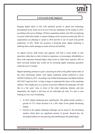 10
S.V Institute of Management , Kadi
Keeping digital talent in line with predicted growth in spend and technology
development levels, looks set to be one of the key challenges for the market in 2014,
according to the survey findings. Of those respondents polled, only 20% are planning
to recruit within their media. A surprise findings of the research was that only 20% of
organizations are planning to recruit in 2014 and this is out of synch with growth
predictions of 20%. While the economy is bouncing back, digital marketing is
suffering from a skills shortage as senior roles are left unfilled.
As digital evolves, both clients and agencies will find it much harder to hire
specialists, either due to a lack of talent or experience, or increasingly, affordability as
those with experience demand higher salary levels to reflect their expertise. 80% of
those surveyed claimed they would not be recruiting digital marketing specialists
within the next 12 months.
Digital marketing continues to grow, increasing its hold on the global market share of
the entire advertising market, with digital marketing market predicted to reach
US$185.4 billion by 2017. According‟s the Global Entertainment and Media Outlook
2013-2017 report by PwC, to help us begin to understand the future of the marketing
industry. This insight gives us a picture of just how different the landscape will look
like in a few years‟ time, in terms of the wider marketing industry, and also
importantly, the impact it will have on our individual job roles. It‟s time to start
looking at a new way of marketing.
1. In 2013, digital marketing grew significantly. The global market reached, a
growth of 17% which elevated it to a 20% share of the global advertising
market.
2. Growth in the digital marketing landscape can be traced to the developing
markets where there are significant periods of growth. Beyond this, the
developed markets are also growing and contributing to the global figure.
1.4 Growth of the Industry
 