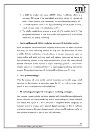 11
S.V Institute of Management , Kadi
3. In 2017 the market will reach US$185.4 billion worldwide, which is a
staggering 29% share of the total global advertising market. At a growth of
over 13% over just five years this makes it the second biggest spend after TV.
4. The most significant share of the digital marketing market growth is search,
which will lead with a 41% market share in 2017.
5. The display market is set to grow at a rate of 10%, reaching in 2017. This
prompts the discussion of how new creative developments will be needed to
create stand out display advertising.
 Due to rapid demand, Digital Marketing Agencies will double in quantity.
Small and medium businesses are now beginning to understand the power of content
marketing and need consulting services to help with the proliferation of tools
available. With the proliferation of point solutions to manage, measure and report on
various online and social activities, small and medium businesses are turning to
digital marketing agencies to help them take over these efforts. The unprecedented
demand contributes to the increase in digital marketing agencies – from owner-
operated agencies to consultants, all the way to creative agencies offering more online
services. The number of agencies will likely double within the next 3-5 years.
 Email grows even bigger
With the increase of social media, content marketing and mobile usage, email
marketing is also growing at astonishing rates. In 2013 we will see even bigger
growth as more businesses adopt online marketing.
 All marketing campaigns will be integrated marketing campaigns.
Last year saw a surge in digital marketing adoption with the establishment of channels
like social media and content marketing, as well as the emergence of new channels
like mobile. We expect 2013 to be the year of integrated channel campaigns as
marketers aspire to leverage cross channel digital campaigns to deliver real-time
results at a lower cost. Providers that can convert unknown traffic to known traffic by
leveraging an integrated tool set will have a big advantage.
 