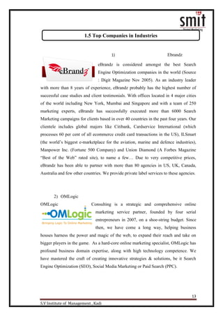 13
S.V Institute of Management , Kadi
1) Ebrandz
eBrandz is considered amongst the best Search
Engine Optimization companies in the world (Source
: Digit Magazine Nov 2005). As an industry leader
with more than 8 years of experience, eBrandz probably has the highest number of
successful case studies and client testimonials. With offices located in 4 major cities
of the world including New York, Mumbai and Singapore and with a team of 250
marketing experts, eBrandz has successfully executed more than 6000 Search
Marketing campaigns for clients based in over 40 countries in the past four years. Our
clientele includes global majors like Citibank, Cardservice International (which
processes 60 per cent of all ecommerce credit card transactions in the US), ILSmart
(the world‟s biggest e-marketplace for the aviation, marine and defence industries),
Manpower Inc. (Fortune 500 Company) and Union Diamond (A Forbes Magazine
“Best of the Web” rated site), to name a few… Due to very competitive prices,
eBrandz has been able to partner with more than 80 agencies in US, UK, Canada,
Australia and few other countries. We provide private label services to these agencies.
2) OMLogic
OMLogic Consulting is a strategic and comprehensive online
marketing service partner, founded by four serial
entrepreneurs in 2007, on a shoe-string budget. Since
then, we have come a long way, helping business
houses harness the power and magic of the web, to expand their reach and take on
bigger players in the game. As a hard-core online marketing specialist, OMLogic has
profound business domain expertise, along with high technology competence. We
have mastered the craft of creating innovative strategies & solutions, be it Search
Engine Optimization (SEO), Social Media Marketing or Paid Search (PPC).
1.5 Top Companies in Industries
 
