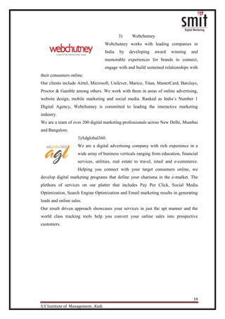 14
S.V Institute of Management , Kadi
3) Webchutney
Webchutney works with leading companies in
India by developing award winning and
memorable experiences for brands to connect,
engage with and build sustained relationships with
their consumers online.
Our clients include Airtel, Microsoft, Unilever, Marico, Titan, MasterCard, Barclays,
Proctor & Gamble among others. We work with them in areas of online advertising,
website design, mobile marketing and social media. Ranked as India‟s Number 1
Digital Agency, Webchutney is committed to leading the interactive marketing
industry.
We are a team of over 200 digital marketing professionals across New Delhi, Mumbai
and Bangalore.
3)Adglobal360
We are a digital advertising company with rich experience in a
wide array of business verticals ranging from education, financial
services, utilities, real estate to travel, retail and e-commerce.
Helping you connect with your target consumers online, we
develop digital marketing programs that define your charisma in the e-market. The
plethora of services on our platter that includes Pay Per Click, Social Media
Optimization, Search Engine Optimization and Email marketing results in generating
leads and online sales.
Our result driven approach showcases your services in just the apt manner and the
world class tracking tools help you convert your online sales into prospective
customers.
 
