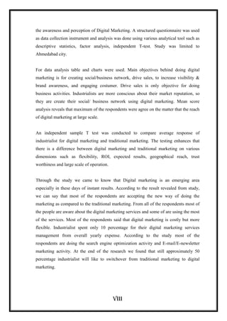 viii
the awareness and perception of Digital Marketing. A structured questionnaire was used
as data collection instrument and analysis was done using various analytical tool such as
descriptive statistics, factor analysis, independent T-test. Study was limited to
Ahmedabad city.
For data analysis table and charts were used. Main objectives behind doing digital
marketing is for creating social/business network, drive sales, to increase visibility &
brand awareness, and engaging costumer. Drive sales is only objective for doing
business activities. Industrialists are more conscious about their market reputation, so
they are create their social/ business network using digital marketing. Mean score
analysis reveals that maximum of the respondents were agree on the matter that the reach
of digital marketing at large scale.
An independent sample T test was conducted to compare average response of
industrialist for digital marketing and traditional marketing. The testing enhances that
there is a difference between digital marketing and traditional marketing on various
dimensions such as flexibility, ROI, expected results, geographical reach, trust
worthiness and large scale of operation.
Through the study we came to know that Digital marketing is an emerging area
especially in these days of instant results. According to the result revealed from study,
we can say that most of the respondents are accepting the new way of doing the
marketing as compared to the traditional marketing. From all of the respondents most of
the people are aware about the digital marketing services and some of are using the most
of the services. Most of the respondents said that digital marketing is costly but more
flexible. Industrialist spent only 10 percentage for their digital marketing services
management from overall yearly expense. According to the study most of the
respondents are doing the search engine optimization activity and E-mail/E-newsletter
marketing activity. At the end of the research we found that still approximately 50
percentage industrialist will like to switchover from traditional marketing to digital
marketing.
 