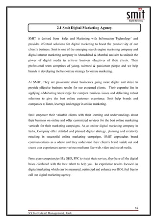16
S.V Institute of Management , Kadi
SMIT is derived from „Sales and Marketing with Information Technology‟ and
provides effectual solutions for digital marketing to boost the productivity of our
client‟s business. Smit is one of the emerging search engine marketing company and
digital internet marketing company in Ahmedabad & Mumbai and aim to unleash the
power of digital media to achieve business objectives of their clients. Their
professional team comprises of young, talented & passionate people and we help
brands in developing the best online strategy for online marketing.
At SMIT, They are passionate about businesses going more digital and strive to
provide effective business results for our esteemed clients. Their expertise lies in
applying e-Marketing knowledge for complex business issues and delivering robust
solutions to give the best online customer experience. Smit help brands and
companies to listen, leverage and engage in online marketing.
Smit empower their valuable clients with their learning and understandings about
their business on online and offer customized services for the best online marketing
verticals for their marketing campaigns. As an online digital marketing company in
India, Company offer detailed and planned digital strategy, planning and creativity
resulting in successful online marketing campaigns. SMIT approaches brand
communications as a whole and they understand their client‟s brand inside out and
create user experiences across various mediums like web, video and social media.
From core competencies like SEO, PPC to Social Media services, they have all the digital
bases combined with the best talent to help you. To experience results focused on
digital marketing which can be measured, optimized and enhance our ROI, feel free to
call our digital marketing agency.
2.1 Smit Digital Marketing Agency
 