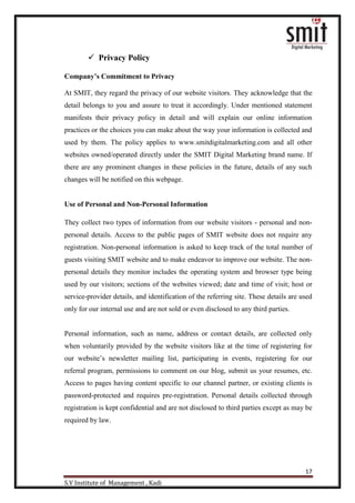 17
S.V Institute of Management , Kadi
 Privacy Policy
Company’s Commitment to Privacy
At SMIT, they regard the privacy of our website visitors. They acknowledge that the
detail belongs to you and assure to treat it accordingly. Under mentioned statement
manifests their privacy policy in detail and will explain our online information
practices or the choices you can make about the way your information is collected and
used by them. The policy applies to www.smitdigitalmarketing.com and all other
websites owned/operated directly under the SMIT Digital Marketing brand name. If
there are any prominent changes in these policies in the future, details of any such
changes will be notified on this webpage.
Use of Personal and Non-Personal Information
They collect two types of information from our website visitors - personal and non-
personal details. Access to the public pages of SMIT website does not require any
registration. Non-personal information is asked to keep track of the total number of
guests visiting SMIT website and to make endeavor to improve our website. The non-
personal details they monitor includes the operating system and browser type being
used by our visitors; sections of the websites viewed; date and time of visit; host or
service-provider details, and identification of the referring site. These details are used
only for our internal use and are not sold or even disclosed to any third parties.
Personal information, such as name, address or contact details, are collected only
when voluntarily provided by the website visitors like at the time of registering for
our website‟s newsletter mailing list, participating in events, registering for our
referral program, permissions to comment on our blog, submit us your resumes, etc.
Access to pages having content specific to our channel partner, or existing clients is
password-protected and requires pre-registration. Personal details collected through
registration is kept confidential and are not disclosed to third parties except as may be
required by law.
 