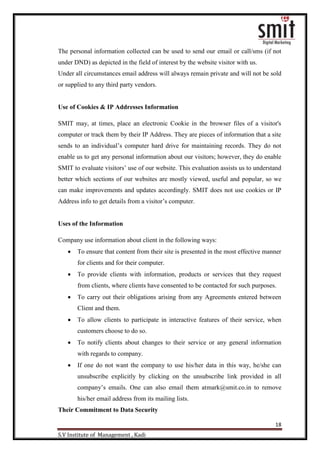 18
S.V Institute of Management , Kadi
The personal information collected can be used to send our email or call/sms (if not
under DND) as depicted in the field of interest by the website visitor with us.
Under all circumstances email address will always remain private and will not be sold
or supplied to any third party vendors.
Use of Cookies & IP Addresses Information
SMIT may, at times, place an electronic Cookie in the browser files of a visitor's
computer or track them by their IP Address. They are pieces of information that a site
sends to an individual‟s computer hard drive for maintaining records. They do not
enable us to get any personal information about our visitors; however, they do enable
SMIT to evaluate visitors‟ use of our website. This evaluation assists us to understand
better which sections of our websites are mostly viewed, useful and popular, so we
can make improvements and updates accordingly. SMIT does not use cookies or IP
Address info to get details from a visitor‟s computer.
Uses of the Information
Company use information about client in the following ways:
 To ensure that content from their site is presented in the most effective manner
for clients and for their computer.
 To provide clients with information, products or services that they request
from clients, where clients have consented to be contacted for such purposes.
 To carry out their obligations arising from any Agreements entered between
Client and them.
 To allow clients to participate in interactive features of their service, when
customers choose to do so.
 To notify clients about changes to their service or any general information
with regards to company.
 If one do not want the company to use his/her data in this way, he/she can
unsubscribe explicitly by clicking on the unsubscribe link provided in all
company‟s emails. One can also email them atmark@smit.co.in to remove
his/her email address from its mailing lists.
Their Commitment to Data Security
 