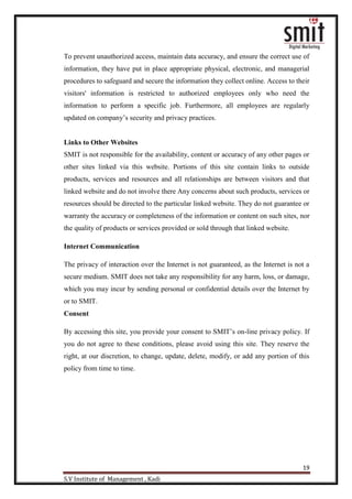 19
S.V Institute of Management , Kadi
To prevent unauthorized access, maintain data accuracy, and ensure the correct use of
information, they have put in place appropriate physical, electronic, and managerial
procedures to safeguard and secure the information they collect online. Access to their
visitors' information is restricted to authorized employees only who need the
information to perform a specific job. Furthermore, all employees are regularly
updated on company‟s security and privacy practices.
Links to Other Websites
SMIT is not responsible for the availability, content or accuracy of any other pages or
other sites linked via this website. Portions of this site contain links to outside
products, services and resources and all relationships are between visitors and that
linked website and do not involve there Any concerns about such products, services or
resources should be directed to the particular linked website. They do not guarantee or
warranty the accuracy or completeness of the information or content on such sites, nor
the quality of products or services provided or sold through that linked website.
Internet Communication
The privacy of interaction over the Internet is not guaranteed, as the Internet is not a
secure medium. SMIT does not take any responsibility for any harm, loss, or damage,
which you may incur by sending personal or confidential details over the Internet by
or to SMIT.
Consent
By accessing this site, you provide your consent to SMIT‟s on-line privacy policy. If
you do not agree to these conditions, please avoid using this site. They reserve the
right, at our discretion, to change, update, delete, modify, or add any portion of this
policy from time to time.
 
