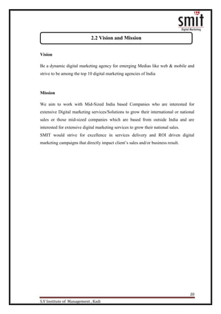 20
S.V Institute of Management , Kadi
Vision
Be a dynamic digital marketing agency for emerging Medias like web & mobile and
strive to be among the top 10 digital marketing agencies of India
Mission
We aim to work with Mid-Sized India based Companies who are interested for
extensive Digital marketing services/Solutions to grow their international or national
sales or those mid-sized companies which are based from outside India and are
interested for extensive digital marketing services to grow their national sales.
SMIT would strive for excellence in services delivery and ROI driven digital
marketing campaigns that directly impact client‟s sales and/or business result.
2.2 Vision and Mission
 