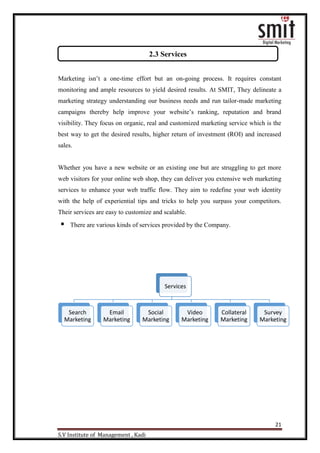 21
S.V Institute of Management , Kadi
Marketing isn‟t a one-time effort but an on-going process. It requires constant
monitoring and ample resources to yield desired results. At SMIT, They delineate a
marketing strategy understanding our business needs and run tailor-made marketing
campaigns thereby help improve your website‟s ranking, reputation and brand
visibility. They focus on organic, real and customized marketing service which is the
best way to get the desired results, higher return of investment (ROI) and increased
sales.
Whether you have a new website or an existing one but are struggling to get more
web visitors for your online web shop, they can deliver you extensive web marketing
services to enhance your web traffic flow. They aim to redefine your web identity
with the help of experiential tips and tricks to help you surpass your competitors.
Their services are easy to customize and scalable.
 There are various kinds of services provided by the Company.
Services
Search
Marketing
Email
Marketing
Social
Marketing
Video
Marketing
Collateral
Marketing
Survey
Marketing
2.3 Services
 