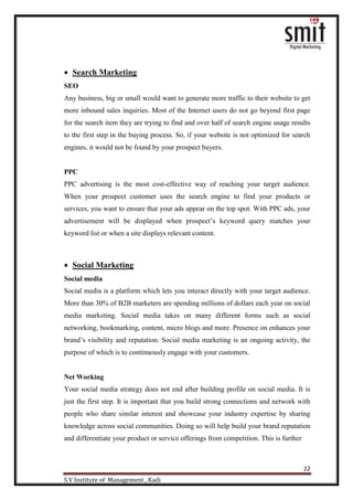 22
S.V Institute of Management , Kadi
 Search Marketing
SEO
Any business, big or small would want to generate more traffic to their website to get
more inbound sales inquiries. Most of the Internet users do not go beyond first page
for the search item they are trying to find and over half of search engine usage results
to the first step in the buying process. So, if your website is not optimized for search
engines, it would not be found by your prospect buyers.
PPC
PPC advertising is the most cost-effective way of reaching your target audience.
When your prospect customer uses the search engine to find your products or
services, you want to ensure that your ads appear on the top spot. With PPC ads, your
advertisement will be displayed when prospect‟s keyword query matches your
keyword list or when a site displays relevant content.
 Social Marketing
Social media
Social media is a platform which lets you interact directly with your target audience.
More than 30% of B2B marketers are spending millions of dollars each year on social
media marketing. Social media takes on many different forms such as social
networking, bookmarking, content, micro blogs and more. Presence on enhances your
brand‟s visibility and reputation. Social media marketing is an ongoing activity, the
purpose of which is to continuously engage with your customers.
Net Working
Your social media strategy does not end after building profile on social media. It is
just the first step. It is important that you build strong connections and network with
people who share similar interest and showcase your industry expertise by sharing
knowledge across social communities. Doing so will help build your brand reputation
and differentiate your product or service offerings from competition. This is further
 