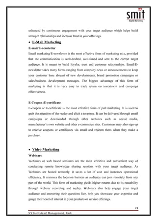 23
S.V Institute of Management , Kadi
enhanced by continuous engagement with your target audience which helps build
stronger relationships and increase trust in your offerings.
 E-Mail Marketing
E-mail/E-newsletter
Email marketing/E-newsletter is the most effective form of marketing mix, provided
that the communication is well-drafted, well-timed and sent to the correct target
audience. It is meant to build loyalty, trust and customer relationships. Email/E-
newsletter takes many forms ranging from company news or announcements to keep
your customer base abreast of new developments, brand promotion campaigns or
sales/business development messages. The biggest advantage of this form of
marketing is that it is very easy to track return on investment and campaign
effectiveness.
E-Coupon /E-certificate
E-coupon or E-certificate is the most effective form of pull marketing. It is used to
grab the attention of the reader and elicit a response. It can be delivered through email
campaigns or downloaded through other websites such as social media,
manufacturer‟s own website and other e-commerce sites. Customers may also sign-up
to receive coupons or certificates via email and redeem them when they make a
purchase.
 Video Marketing
Webinars
Webinars or web based seminars are the most effective and convenient way of
conducting remote knowledge sharing sessions with your target audience. As
Webinars are hosted remotely, it saves a lot of cost and increases operational
efficiency. It removes the location barriers as audience can join remotely from any
part of the world. This form of marketing yields higher returns due to its reusability
through webinar recording and replay. Webinars also help engage your target
audience and answering their questions live, help you showcase your expertise and
gauge their level of interest in your products or service offerings.
 